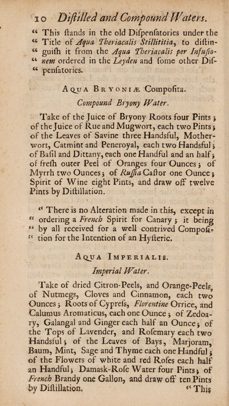 u This {lands in the old Difpenfatories under the u Title of Aqua Theriacalis Stillititia, to diftin- u guifh it from the Aqua 'Theriacalis per Infufio- new ordered in the Leyden and fome other Dif* a penfatories. Aqjja Bryonia Compofita* Compound Bryony Water. Take of the Juice of Bryony Roots four Pints * of the Juice of Rue and Mugwort, each two Pints * of the Leaves of Savine three Handsful, Mother¬ wort, Catmint and Peneroyal, each two Handsful * of Bafil and Dittany, each one Handful and an half* of frefli outer Peel of Oranges four Ounces * of Myrrh two Ounces 5 of Fufia Caff or one Ounce * Spirit of Wine eight Pints, and draw off twelve Pints by Diitillation. eC There is no Alteration made in this, except in ec ordering a French Spirit for Canary * it being ec by all received for a well contrived Compoii? Cf tion for the Intention of an Hyiieric, Aqjja Imperialis. Imperial Water. Take of dried Citron-Peels, and Orange-Peel^ of Nutmegs, Cloves and Cinnamon, each two Ounces * Roots of Cyprefs, Flore?itine Orrice, and Calumus Aromaticus, each one Ounce * of Zedoa- ry, Gaiangal and Ginger each half an Ounce * of the Tops of Lavender, and Rofemary each two Handsful> of the Leaves of Bays, Marjoram, Baum, Mint, Sage and Thyme each one Handful * of the Flowers of white and red Rofes each half an Handful* Damask-Rofe Water four Pints* of French Brandy one Gallon, and draw off ten Pints by Diitillation, * €i Thj§