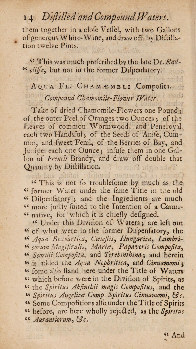 them together in a clofe Vefie], with two Gallons of generous White* Wine, and draw off by Diftilla- tion twelve Pints. cc This was much prefcribed by the late Dr. Rad- w cliffbut not in the former Difpenfatory. Aqjja Fl. Cham^meli Compofita. Compound Chamomile-Flower Water. Take of dried Chamomile-Flowers one Pound$ of the outer Peel of Oranges two Ounces j of the Leaves of common Wormwood, and Peneroyal each twoHandsfulj of the Seeds of Anife, Cum¬ min, and fweet Fenil, of the Berries of Bay, and Juniper each one Ounce j infufe them in one Gal¬ lon of French Brandy, and draw off double that Quantity by Di ft illation. cc This is not fo troublefome by much as the cc former Water under the fame Title in the old a Difpenfatory and the Ingredients are much a more juftly foiled to the Intention of a Carmi- <c native, for which it is chiefly defigned. <c Under this Divifion of Waters > are left out tc of what were in the former Difpenfatory, the <c Aqua Bezdartica, Coelefiis, Hungarica, Lumhri~ a corum Ma gift rails, Maria, Papaveris Compofita, <c Scordii Compofita, and fierehinthina 5 and herein ‘c is added the Aqua Nephritica, and Cinnainomi j u fome alfo ftand here under the Title of Waters which before were in the Divifion of Spirits, as u the Spirit us Ahfinthii magis Compofiitus, and the u Spiritus Angelica Comp. Spiritus Cinnamomi, &c. tc Some Compofitions alfo under the Title of Spirits tc before, are here wholly reje&ed, as the Spiritus tc Aurantiorum, « And