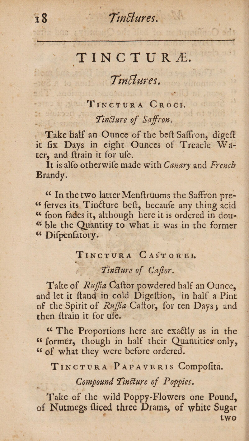 TINCTURE V Tinctures. ” * • Tinctura Croci. cfinZlure of Saffron. Take half an Ounce of the beft Saffron, digeft it fix Days in eight Ounces of Treacle Wa¬ ter, and ftrain it for ufe. It is alfo otherwife made with Canary and French Brandy. u In the two latter Menftruums the Saffron pre- a ferves its Tinfture beft, becaufe any thing acid <c foon fades it, although here it is ordered in dou- a ble the Quantity to what it was in the former c< Difpenfatory. Tinctura C a store i. Tmtture of Caftor. Take of Ruffia Caftor powdered half an Ounce, and let it ftand in cold Digeftion, in half a Pint of the Spirit of Ruffia Caftor, for ten Days} and then ftrain it for ufe. a The Proportions here are exaftly as in the “ former, though in half their Quantities' only, u of what they were before ordered. Tinctura Papaveris Compofita. Compound Fintture of Poppies. Take of the wild Poppy-Flowers one Pound, of Nutmegs fliced three Drams, of white Sugar two