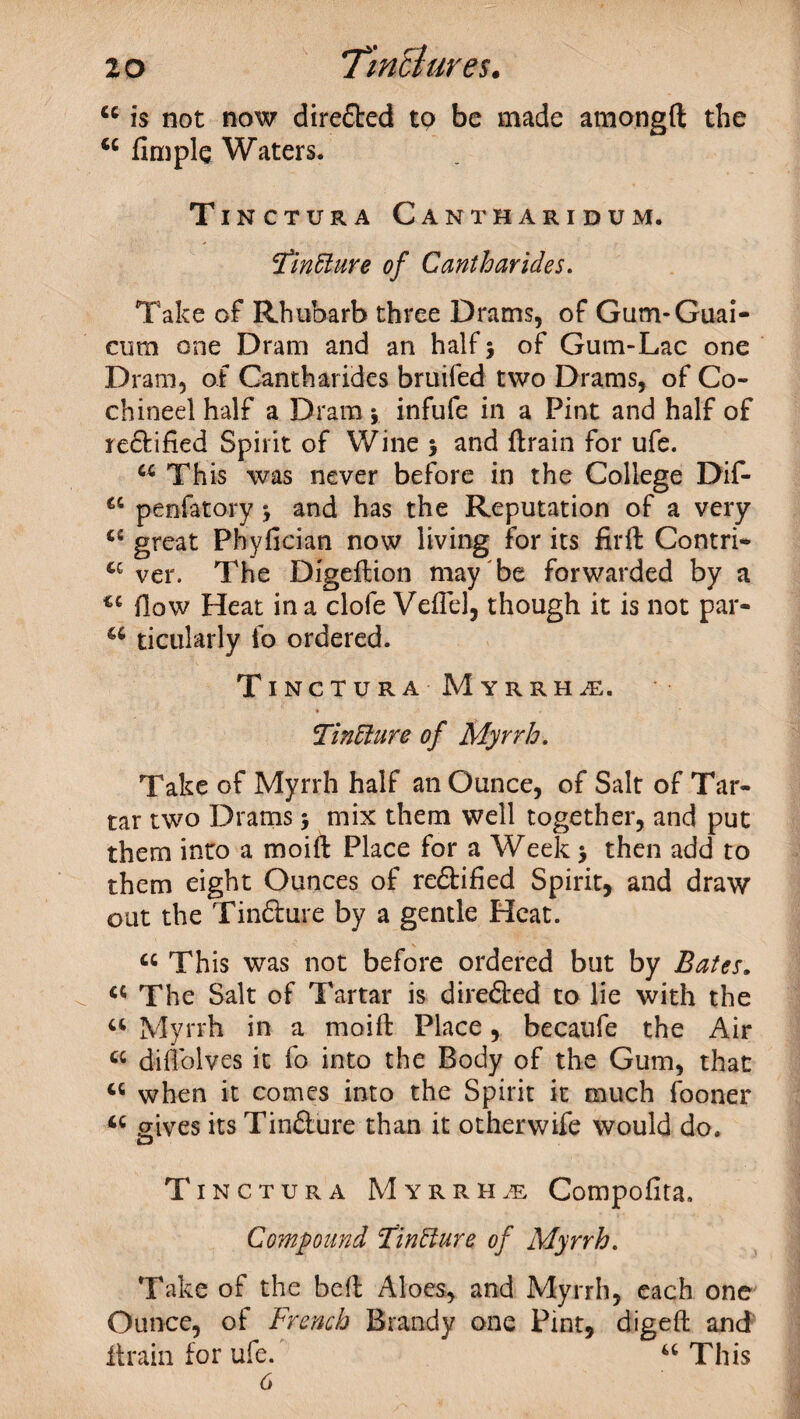 u is not now dire&ed to be made amongft the 4C Ample Waters. Tinctura Cantharidum. 3finfture of Cantharides. Take of Rhubarb three Drams, of Gum-Guai- cum one Dram and an half} of Gum-Lac one Dram, of Cantharides bruifed two Drams, of Co¬ chi nee 1 half a Dram} infufe in a Pint and half of redbified Spirit of Wine } and drain for ufe. 44 This was never before in the College Dif- 44 penfatary} and has the Reputation of a very 44 great Phyfician now living for its firft Contri- 44 ver. The Digedion may be forwarded by a 44 flow Heat in a clofe Veflel, though it is not par- a ticularly fo ordered. Tinctura Myrrhs. Tin£1 ure of Myrrh. Take of Myrrh half an Ounce, of Salt of Tar¬ tar two Drams} mix them well together, and put them into a moift Place for a Week > then add to them eight Ounces of redbified Spirit, and draw out the Tindbure by a gentle Heat. 44 This was not before ordered but by Bates. 44 The Salt of Tartar is diredbed to lie with the 44 Myrrh in a moifb Place, becaufe the Air 44 diffolves it fo into the Body of the Gum, that 44 when it comes into the Spirit it much fooner 44 gives its Tindbure than it otherwife would do. Tinctura Myrrhs Compofita, Compound Tinfture of Myrrh. Take of the bed Aloes, and Myrrh, each one Ounce, of French Brandy one Pint, diged and drain for ufe. 44 This 6