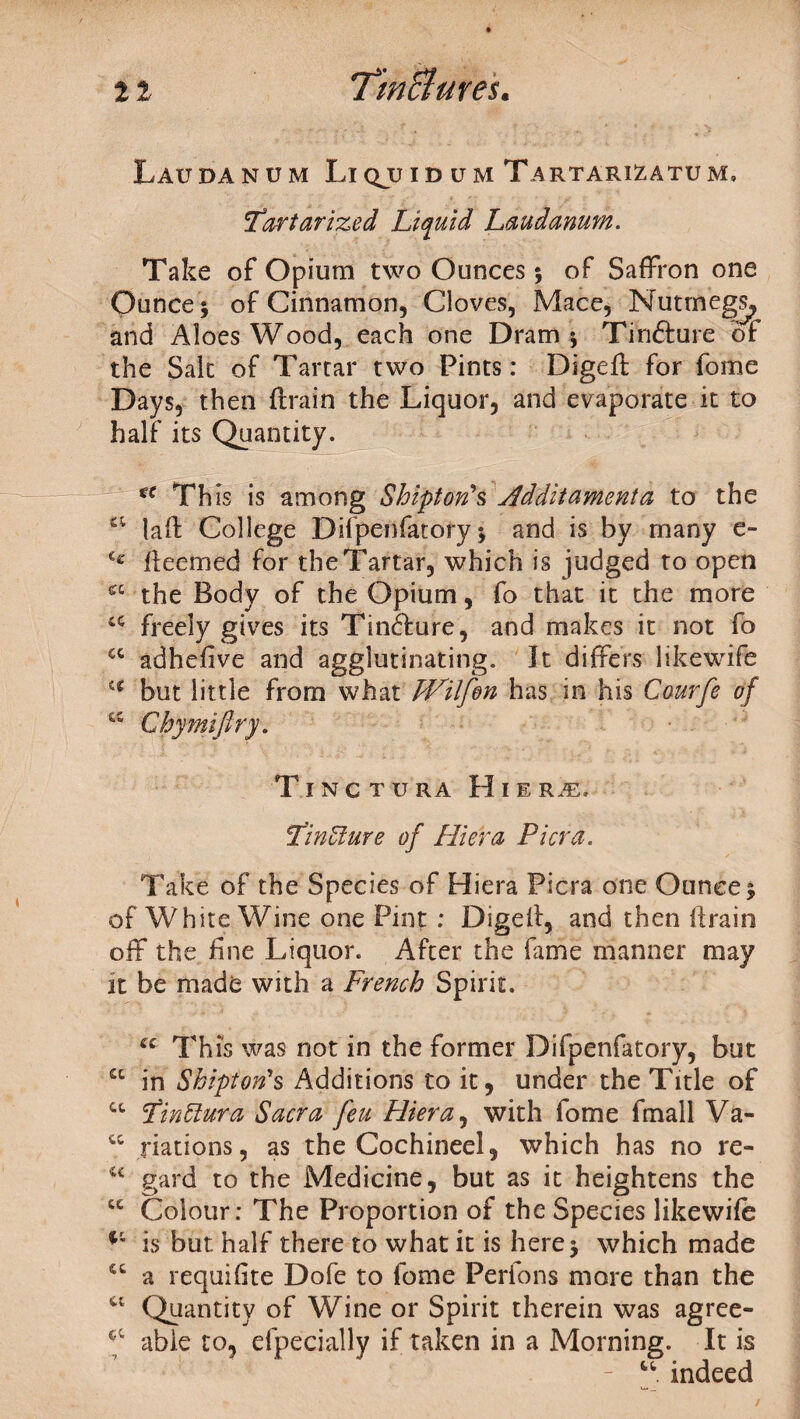 Laudanum Liqjjid um Tartari^atum, itart arize d Liquid Laudanum. Take of Opium two Ounces; of Saffron one Ounce ; of Cinnamon, Cloves, Mace, Nutmegs, and Aloes Wood, each one Dram ; Tinfture of the Salt of Tartar two Pints: Diged for fome Days, then drain the Liquor, and evaporate it to half its Quantity. tc This is among Shift on's Jldditamenta to the a lad College Difpenfatory; and is by many e- C£ deemed for the Tartar, which is judged to open the Body of the Opium, fo that it the more 4C freely gives its Tin&ure, and makes it not fo cc adhefive and agglutinating. It differs likewife H but little from what JVilfon has in his Courfe of w Chymifiry. TlNCTURA H I E Tincture of Hi era Pi era. Take of the Species of Hiera Picra one Ounce; of White Wine one Pint : Diged, and then drain off the fine Liquor. After the fame manner may it be made with a French Spirit. u This was not in the former Difpenfatory, but a in Shift on's Additions to it, under the Title of u Pinttura Sacra feu Hiera, with fome fmall Va- u nations, as the Cochineel, which has no re- c< gard to the Medicine, but as it heightens the cc Colour: The Proportion of the Species likewife is but half there to what it is here; which made “ a requifite Dofe to fome Perfons more than the u Quantity of Wine or Spirit therein was agree- f able to, efpecially if taken in a Morning. It is “ indeed