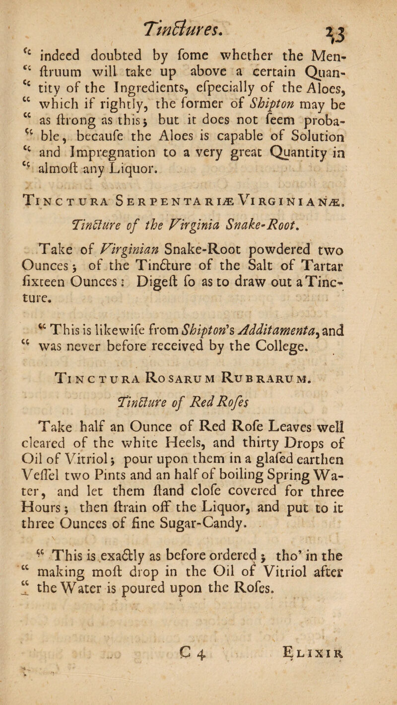 Cc indeed doubted by fome whether the Men* flruum will take up above a certain Qiian* Cc tity of the Ingredients, efpecially of the Aloes, cc which if rightly, the former of Shipton may be cc as ftrong as this 5 but it does not feem proba- ble, becaufe the Aloes is capable of Solution Cc and Impregnation to a very great Quantity in c- almoft any Liquor. Tinctura Serpen tari^eVirginians, TinElure of the Virginia Snake-Root. Take of Virginian Snake-Root powdered two Ounces of the Tindture of the Salt of Tartar fixteen Ounces • Digeft fo as to draw out a Tine* ture. This is likewife from Shipton1 s Additamenta, and “ was never before received by the College. Ti N C T U RA Ro SARU M Ru B RARU M. VmEture of RedRofes Take half an Ounce of Red Rofe Leaves well cleared of the white Heels, and thirty Drops of Oil of Vitriol $ pour upon them in a glafed earthen Veflel two Pints and an half of boiling Spring Wa¬ ter, and let them ftand clofe covered for three Hours * then (train off* the Liquor, and put to it three Ounces of fine Sugar-Candy. ■ V 1 - • t ; : This is exadtly as before ordered * tho’ in the “ making moft drop in the Oil of Vitriol after “ the Water is poured upon the Rofes. C 4* Elixir