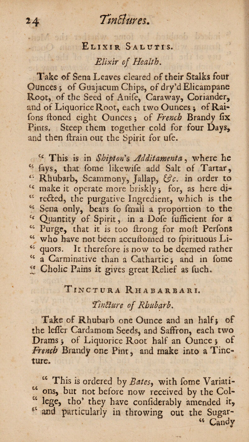 Elixir Salutis. Elixir of Health. Take of Sena Leaves cleared of their Stalks four Ounces > of Guajacum Chips, of dry’d Elicampane Root, of the Seed of Anife, Caraway, Coriander, and of Liquorice Root, each two Ounces ; of Rai- fons ftoned eight Ounces ; of French Brandy fix Pints. Steep them together cold for four Days, and then flrain out the Spirit for ufe. u This is in Shiftotis Additamenta, where he Cc fays, that fome likewife add Salt of Tartar, v' Rhubarb, Scammony, Jallap, &c. in order to make it operate more briskly; for, as here di- <c rented, the purgative Ingredient, which is the 4C Sena only, bears fo final! a proportion to the u Quantity of Spirit, in a Dofe fufficient for a c& Purge, that it is too flrong for moft Perfons tc who have not been accuftomed to fpirituous Li- <c quors. It therefore is now to be deemed rather u a Carminative than a Cathartic; and in fome f Cholic Pains it gives great Relief as fuch. Tikctura Rhabarbari. FinUure of Rhubarb. Take of Rhubarb one Ounce and an half; of the lefler Cardamom Seeds, and Saffron, each two Drams; of Liquorice Root half an Ounce 5 of French Brandy one Pint, and make into a Tinc¬ ture. cc This is ordered by Batesj with fome Variati- cc ons, but not before now received by the Col- cc lege, tho’ they have confiderably amended it, and particularly in throwing out the Sugar- “ Candy