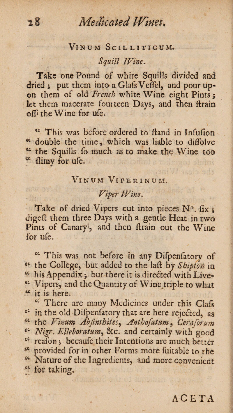 Vinum Scilliticum. Squill Wine. Take one Pound of white Squills divided and dried j put them into a GlafsVefTel, and pour up¬ on them of old French white Wine eight Pints 5 let them macerate fourteen Days, and then drain off the Wine for ufe. ec This was before ordered to fiand in Infufion double the time, which was liable to diflolve 96 the Squills fo much as to make the Wine too a {limy for ufe. Vinum Viperinum. Viper Wine. Take of dried Vipers cut into pieces N°. fix j digefl them three Days with a gentle Heat in two Pints of Canary!, and then {train out the Wine for ufe. cc This was not before in any Difpenfatory of €C the College, but added to the lad: by Shipton in his Appendix * but there it is direfted with Live- &c Vipers, and the Quantity of Wine triple to what u it is here. There are many Medicines under this Oafs in the old Difpenfatory that are here reje&ed, as u the Vinum Ahfinthites, Anthofatum, Ceraforum «c Nigr. Ellehoratum, &c. and certainly with good &c reafon 5 becaufe their Intentions are much better 4C provided for in other Forms more fuitable to the w Nature of the Ingredients, and more convenient ^ for taking. ACETA