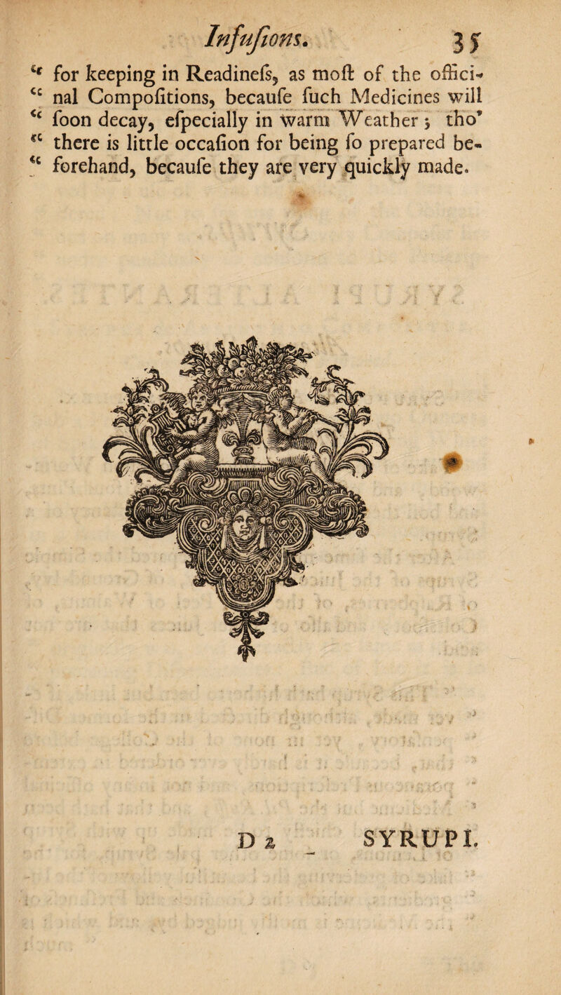 Infufions. 3 y £f for keeping in Readinefs, as moft of the office <c nal Compofitions, becaufe fuch Medicines will <c foon decay, efpecially in Warm Weather > tho’ cc there is little occafion for being fo prepared be- forehand, becaufe they are very quickly made* D z 3YRUPL