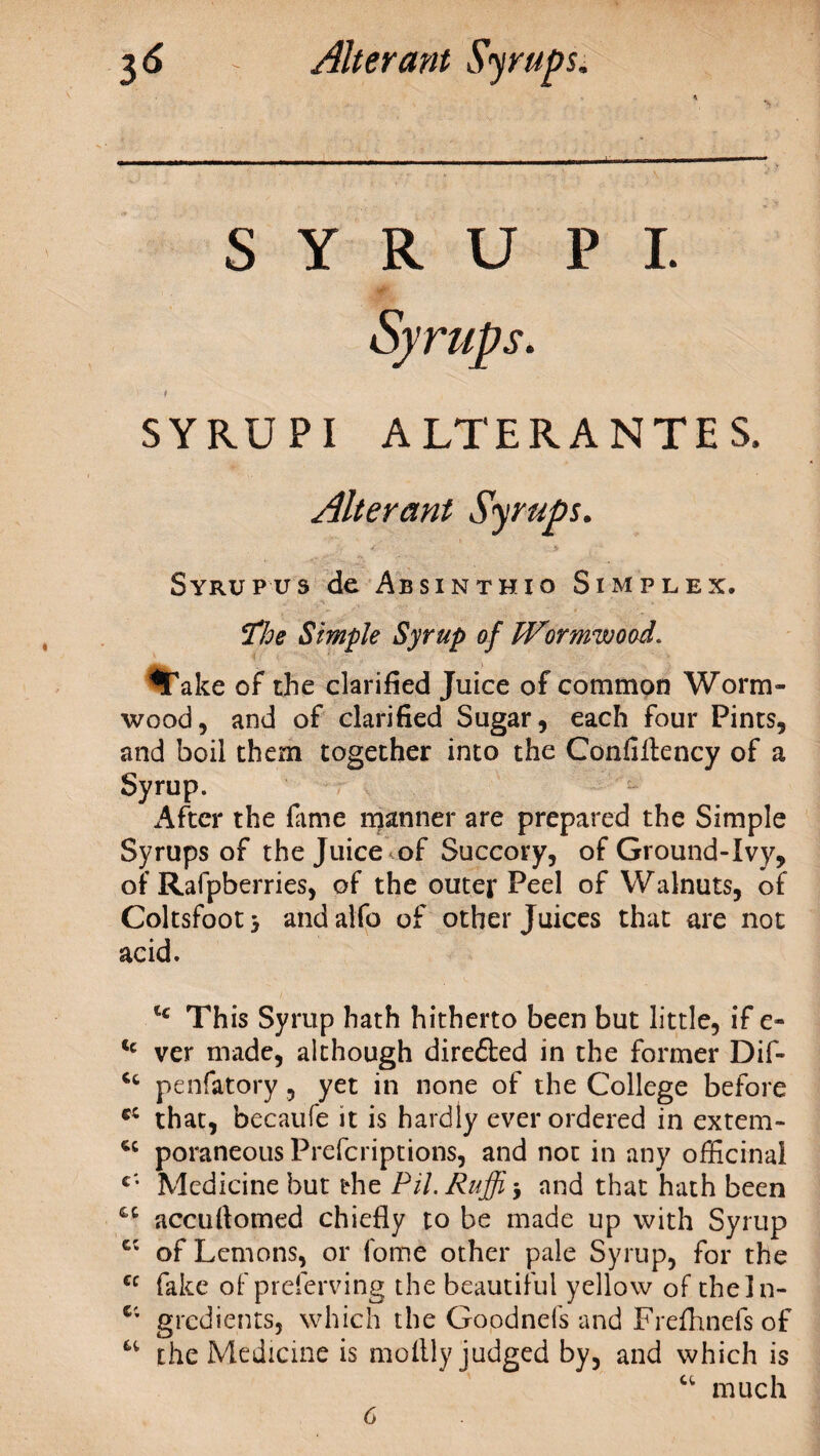 S Y R U P I. SYRUPI ALTERANTES, Alterant Syrups. / ' > Syrup us de Absinthio Simplex. *fhe Simple Syrup of Wormwood. $Take of the clarified Juice of common Worm¬ wood, and of clarified Sugar, each four Pints, and boil them together into the Confiftency of a Syrup. After the fame manner are prepared the Simple Syrups of the Juice of Succory, of Ground-Ivy, of Rafpberries, of the outer Peel of Walnuts, of Coltsfoot > and aifo of other Juices that are not acid. tc This Syrup hath hitherto been but little, if e- tc ver made, although dire£ted in the former Dif- Cc penfatory, yet in none of the College before cc that, becaufe it is hardly ever ordered in extem- poraneous Prefcriptions, and not in any officinal c; Medicine but the PH. Ruffi j and that hath been accuftotned chiefly to be made up with Syrup c; of Lemons, or fome other pale Syrup, for the ec fake of preferving the beautiful yellow of theln- Ci gredients, which the Goodnels and Frefhnefs of u the Medicine is moflly judged by, and which is “ much