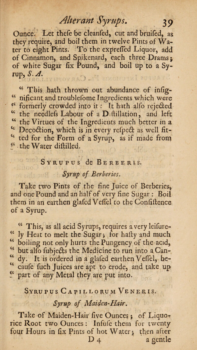 Ounce. Let thefe be cleanfed, cut and bruifed, as they require, and boil them in twelve Pints of Wa¬ ter to eight Pints. To the exprefTed Liquor, add of Cinnamon, and Spikenard, each three Drams $ of white Sugar fix Pound, and boil up to a Sy¬ rup, S. A, “ Th is hath thrown out abundance of infig- cc nificant, and troublefome Ingredients which were ' ‘c formerly crowded into it: It hath alfo rejedted tc the needlefs Labour of a D;ftillation, and left cc the Virtues of the Ingredients much better in a Cc Decodtion, which is in every refpedt as well fit- Cc ted for the Form of a Syrup, as if made from V the Water diftilled. Syrupus de Berber is. Syrup of Berberies. Take two Pints of the fine Juice of Berberies^ and one Pound and an half of very fine Sugar : Boil them in an earthen glafed Vefiel to the Confidence of a Syrup. cc This, as all acid Syrups, requires a very leifure- cc ly Heat to melt the Sugar > for hafty and much cc boiling not only hurts the Pungency of the acid, cc but alfo fubjefts the Medicine to run into a Can- <c dy. It is ordered in a glafed earthen Vefiel, be- tc caufe fuch Juices are apt to erode, and take up !c part of any Metal they are put into. Syrupus Capillorum Veneris. Syrup of Maiden-Hair. Take of Maiden-Hair five Ounces 5 of Liquo¬ rice Root two Ounces: Infufe them for twenty four Hours in fix Pints of hot Water $ then after D 4 a gentle