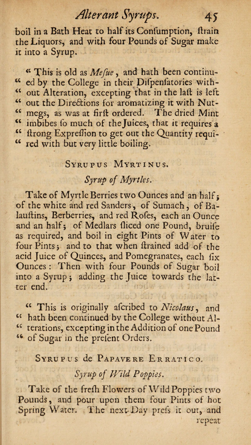 boil in a Bath Heat to half its Confumption, ftrain the Liquors, and with four Pounds of Sugar make it into a Syrup. 44 This is old as Mefue, and hath been continu- 44 ed by the College in their Difpenfatories with- 44 out Alteration, excepting that in the laft is left 44 out the Dire&ions for aromatizing it with Nut- 44 megs, as was at firft ordered. The dried Mint 44 imbibes fo much of thejuices, that it requires a 44 ftrong Expreflion to get out the Quantity requi- 44 red with but very little boiling. Syrup us Myrtinus. Syrup of Myrtles. Take of Myrtle Berries two Ounces and an half $ of the white and red Sanders, of Sumach, of Ba- lauftins, Berberries, and red Rofes, each an Ounce and an half 5 of Medlars iliced one Pound, bruife as required, and boil in eight Pints of Water to four Pints > and to that when ftrained add of the acid Juice of Quinces, and Pomegranates, each fix Ounces: Then with four Pounds of Sugar boil into a Syrup j adding the Juice towards the lat¬ ter end. 44 This is originally afcribed to Nicolaus, and 4C hath been continued by the College without Al- 44 terations, excepting in the Addition of one Pound 44 of Sugar in the preient Orders. Syrup us de Papavere Er rati go. Syrup of Wild Poppies. Take of the frefh Flowers of Wild Poppies two Pounds, and pour upon them four Pints of hot Spring Water. The next-Lay prefs it our, and repeat