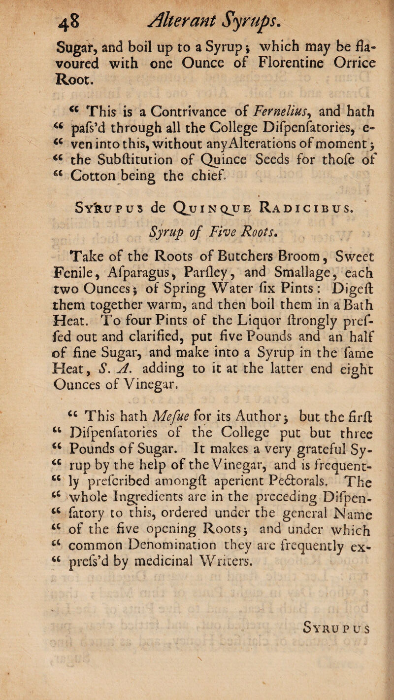 Sugar, and boil up to a Syrup ; which may be fla¬ voured with one Ounce of Florentine Orrice Root. 44 This is a Contrivance of Fernelius, and hath 44 pafs’d through all the College Difpenfatories, e- 44 ven into this, without anyAlterations of moment; 44 the Subftitution of Quince Seeds for thofe of 44 Cotton being the chief Sy^upus de Quinqjue Radicibus. Syrup of Five Roots, Take of the Roots of Butchers Broom, Sweet Fenile, Afparagus, Parfley, and Smallage, each two Ounces ; of Spring Water fix Pints : Digeft: them together warm, and then boil them in a Bath Heat. To four Pints of the Liquor ftrongly pref- fed out and clarified, put five Pounds and an half of fine Sugar, and make into a Syrup in the fame Heat, S. A. adding to it at the latter end eight Ounces of Vinegar. 44 This hath Mefue for its Author; but the firft 44 Difpenfatories of the College put but three 44 Pounds of Sugar. It makes a very grateful Sy- 44 rup by the help of the Vinegar, and is frequent- 44 ly prefcribed amongfl: aperient Pedtorals. The 44 whole Ingredients are in the preceding Difpen- 44 fatory to this, ordered under the general Name 44 of the five opening Roots; and under which 44 common Denomination they are frequently ex- 44 prefs’d by medicinal Writers. Syrupus \