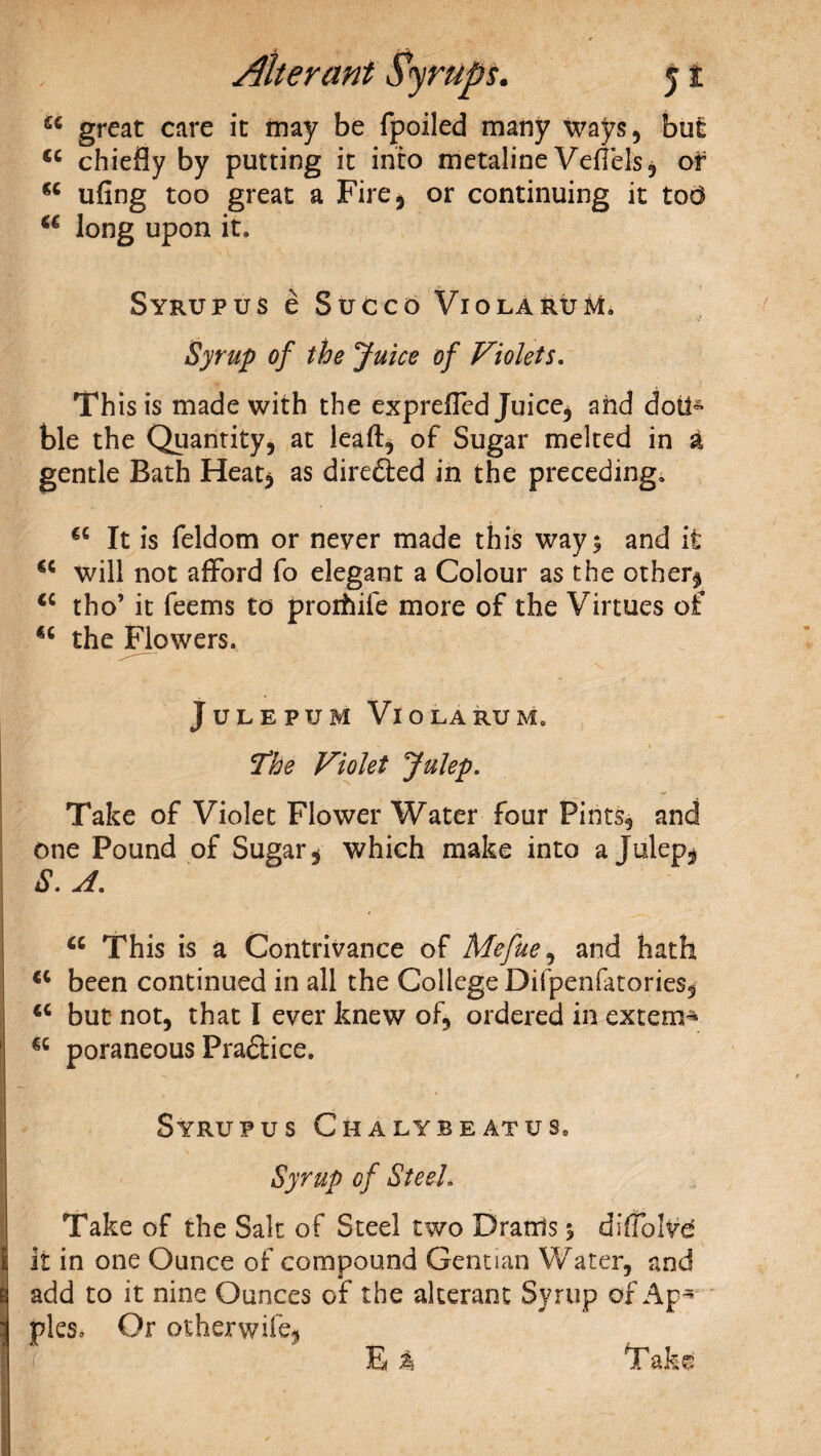 u great care it may be (polled many ways, but 44 chiefly by putting it into metaline Veflels, of 44 ufing too great a Fire, or continuing it tod 44 long upon it. Syrup us e Sue co Viola ruM. Syrup of the Juice of Violets. This is made with the exprefled Juice, and doit- ble the Quantity, at lead, of Sugar melted in £ gentle Bath Heat* as directed in the preceding. 44 It is feldom or never made this ways and it 44 will not afford fo elegant a Colour as the other* 44 tho’ it feems to proihife more of the Virtues of 44 the Flowers. JULEPUM VlOLARUMo The Violet Julep. Take of Violet Flower Water four Pints, and one Pound of Sugar, which make into a Julep, S. A. 44 This is a Contrivance of Mefue, and hath 44 been continued in all the College Difpenfatories, 44 but not, that I ever knew of, ordered in extern- 44 poraneous Practice. Syrup us Chalybeatus. Syrup of Steel. Take of the Salt of Steel two Drarrls $ difTolve it in one Ounce of compound Gentian Water, and add to it nine Ounces of the alterant Syrup of Ap¬ ples, Or otherwife, E % Take