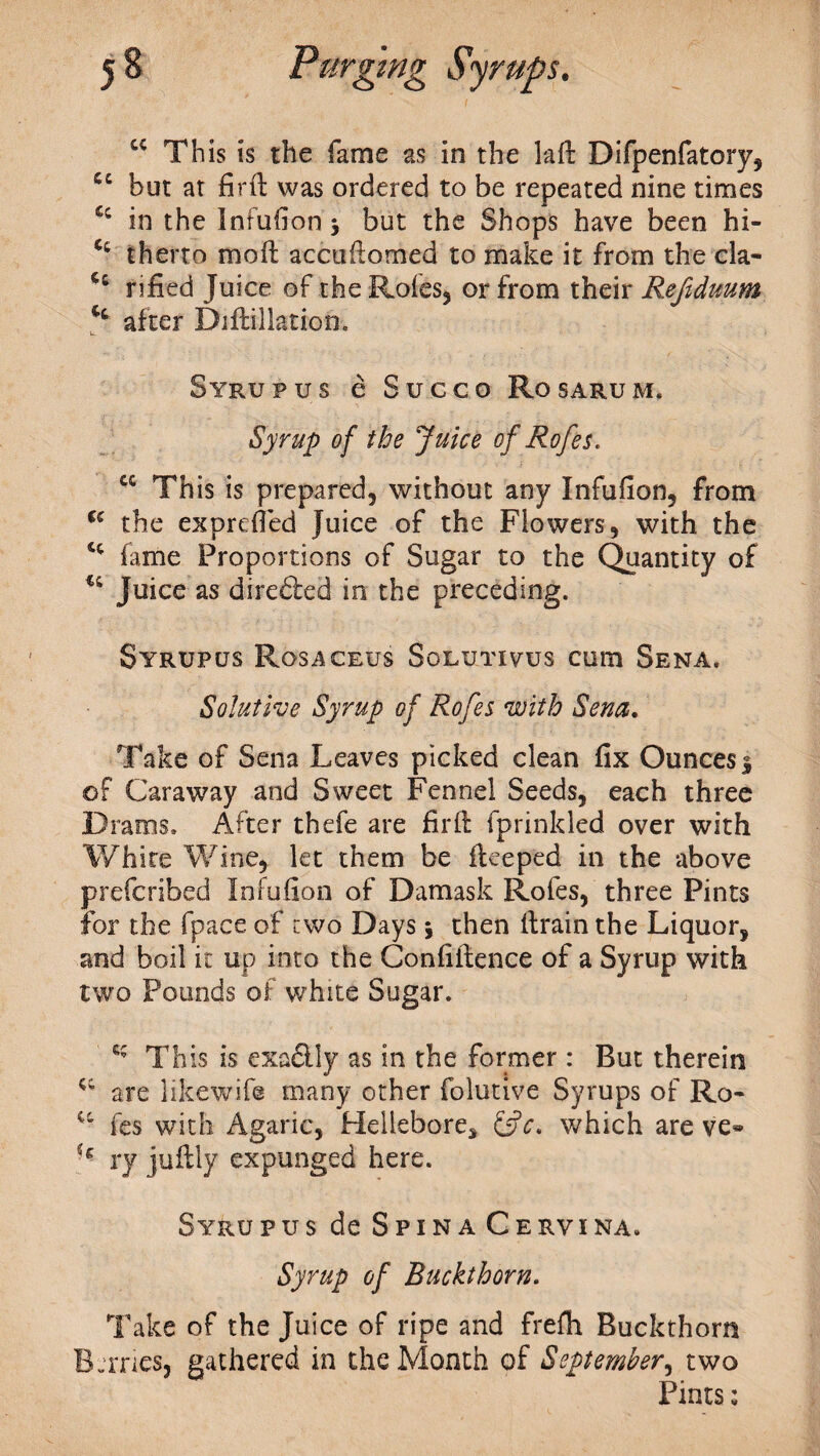 cc This is the fame as in the laft Difpenfatory, cc but at firfl was ordered to be repeated nine times £c in the Infufion * but the Shops have been hi- therto moil accuftomed to make it from the cla- rified Juice of the Rofes, or from their Refiduum after Diftillation. Syrupus e Succo Rosarum. Syrup of the Juice of Rofes. cc This is prepared, without any Infufion, from u the exprefied Juice of the Flowers, with the cc fame Proportions of Sugar to the Quantity of u Juice as direfted in the preceding. SyRUPUS RoSi^CEUS SoEUTIVUS CU1T1 SENA. iSolutive Syrup of Rofes with Sena. Take of Sena Leaves picked clean fix Ounces $ ©f Caraway and Sweet Fennel Seeds, each three Drams. After thefe are firft fprinkled over with White Wine, let them be fleeped in the above prefcribed Infufion of Damask Rofes, three Pints for the fpace of two Days j then firain the Liquor, and boil it up into the Confidence of a Syrup with two Pounds of white Sugar. This is exa£lly as in the former : But therein are likewife many other folutive Syrups of Ro- “ fes with Agaric, Hellebore, &c, which are ve» ry juftly expunged here. Syru pus de Spina Cervi na. Syrup of Buckthorn. Take of the Juice of ripe and frefh Buckthorn Btrnes, gathered in the Month of September, two Pints;