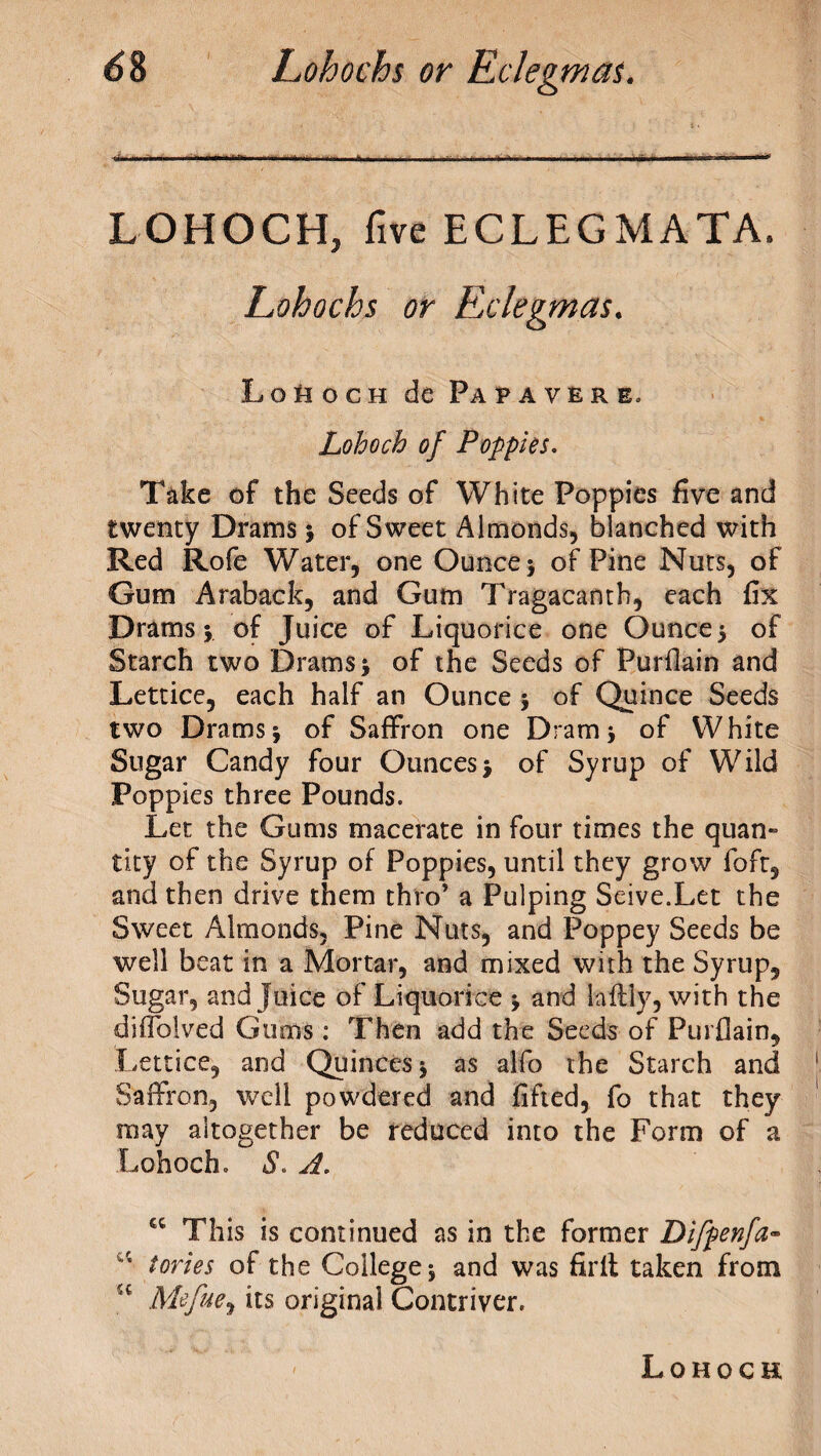 -mi i i.. !>-■!> am ii ii ..rti.-i i mi—.ti^ ■, ■ ■ ■ ■■■■ ■vi i n r ■■■■■■ n. ^-■■■■ ■■■ i 1 i LOHOCH, five ECLEGMATA. Lohochs or Eclegmas. Lo^ogh de Pa paver e. Lohoch of Poppies. Take of the Seeds of White Poppies five and twenty Drams j of Sweet Almonds, blanched with Red Rofe Water, one Ounce $ of Pine Nuts, of Gum Araback, and Gum Tragacanth, each fix Drams j of Juice of Liquorice one Ounce $ of Starch two Drams > of the Seeds of Purflain and Lettice, each half an Ounce * of Quince Seeds two Drams j of Saffron one Dram 3 of White Sugar Candy four Ounces> of Syrup of Wild Poppies three Pounds. Let the Gums macerate in four times the quan« tity of the Syrup of Poppies, until they grow foft, and then drive them thro’ a Pulping Seive.Let the Sweet Almonds, Pine Nuts, and Poppey Seeds be well beat in a Mortar, and mixed with the Syrup, Sugar, and juice of Liquorice -y and laftly, with the diflblved Gums : Then add the Seeds of Purflain, Lettice, and Quinces $ as alfo the Starch and Saffron, well powdered and lifted, fo that they may altogether be reduced into the Form of a Lohoch. S. A. cc This is continued as in the former Difpenfa- u tones of the College 5 and was firit taken from u Mefue, its original Contriver. Lohoch