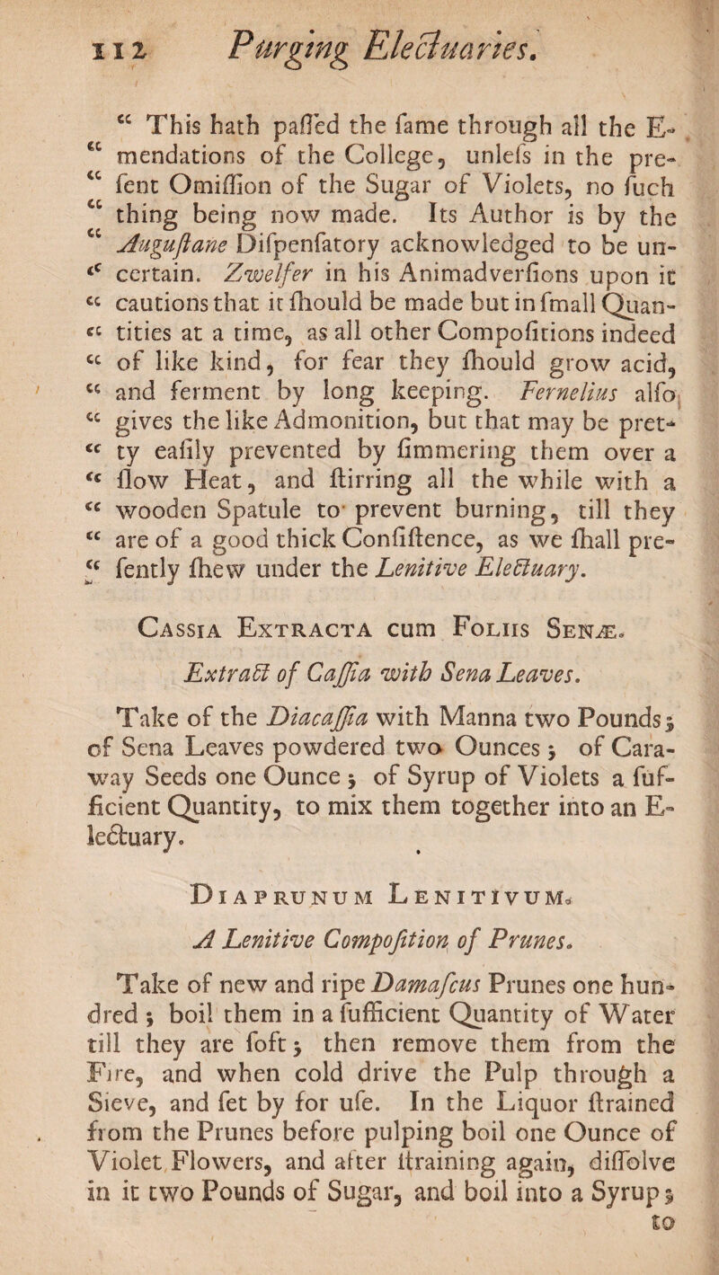 cc This hath palled the fame through all the E*> €t mendatioos of the College, unlefs in the pre« “ fent Omiffion of the Sugar of Violets, no fuch a thing being now made. Its Author is by the cc Auguftane Difpenfatory acknowledged to be un- <c certain. Zvoelfer in his Animadverfions upon it ct cautions that it fhould be made but in fmall Quan- cc tities at a time, as all other Compofmons indeed cc of like kind, for fear they fhould grow acid, cc and ferment by long keeping. Fernelius alfo cc gives the like Admonition, but that may be pret* <c ty ealily prevented by fimmering them over a <c How Heat, and ftirring all the while with a <e wooden Spatule to prevent burning, till they cc are of a good thick Confidence, as we fhall pre- f fently fhew under the Lenitive EleEiuary. Cassia Extracta cum Foliis Senae. Extract of Cajjia with Sena Leaves. Take of the Diacajffia with Manna two Pounds 3 of Sena Leaves powdered two Ounces 3 of Cara¬ way Seeds one Ounce 3 of Syrup of Violets a fuf- Ecient Quantity, to mix them together into an E- le6luary0 Diaprunum Lenitivum, A Lenitive Compofition, of Prunes. Take of new and ripe Damafcus Prunes one hun- el red 3 boil them in a fufficient Quantity of Water till they are foft3 then remove them from the Fire, and when cold drive the Pulp through a Sieve, and fet by for ufe. In the Liquor {trained from the Prunes before pulping boil one Ounce of Violet Flowers, and after (training again, dilfolve in it two Pounds of Sugar, and boil into a Syrup 3