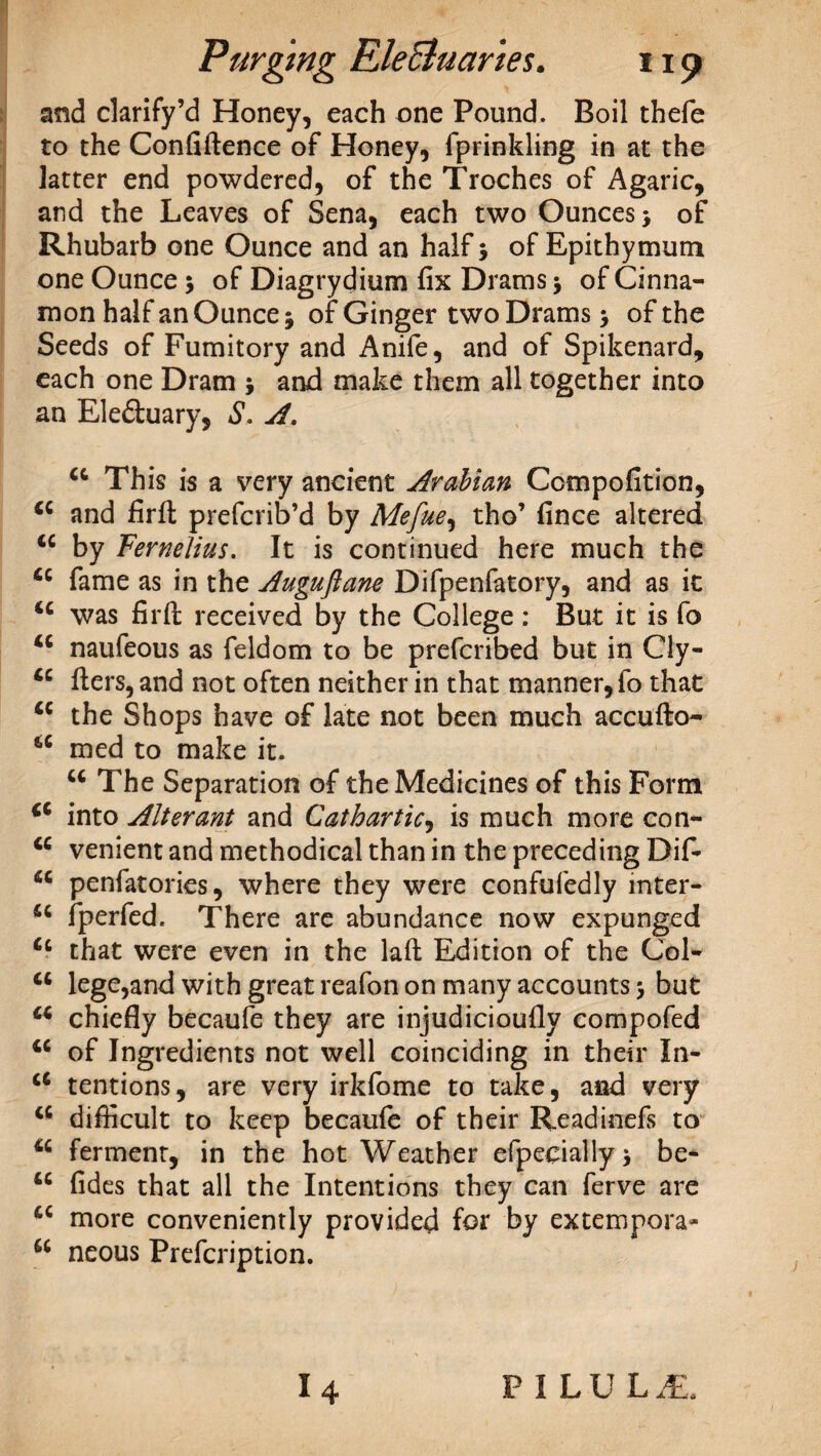 and clarify’d Honey, each one Pound. Boil thefe to the Confidence of Honey, fprinkling in at the latter end powdered, of the Troches of Agaric, and the Leaves of Sena, each two Ounces > of Rhubarb one Ounce and an half 5 of Epithymum one Ounce ; of Diagrydium fix Drams j of Cinna¬ mon half an Ounce j of Ginger two Drams > of the Seeds of Fumitory and Anife, and of Spikenard, each one Dram > and make them all together into an Ele&uary, S. A. u This is a very ancient Arabian Compofition, C€ and fird prefcrib’d by Mefue, tho’ fince altered tc by Feme Hus. It is continued here much the u fame as in the Auguftane Difpenfatory, and as it was fird received by the College: But it is fo <c naufeous as feldom to be prefcribed but in Cly- ders, and not often neither in that manner, fo that tc the Shops have of late not been much accudo- iC med to make it. M The Separation of the Medicines of this Form into Alterant and Cathartic, is much more con- <c venient and methodical than in the preceding Dif- fiC penfatories, where they were confufedly mter- fperfed. There are abundance now expunged <c that were even in the lad Edition of the Col- lege,and with great reafon on many accounts > but a chiefly becaufe they are injudicioufly compofed u of Ingredients not well coinciding in their In- a tentions, are very irkfome to take, and very a difficult to keep becaufe of their Readinefs to a ferment, in the hot Weather efpecially j be- u fides that all the Intentions they can ferve are cc more conveniently provided for by extempora- u neous Prefcription. P I LU LAB.