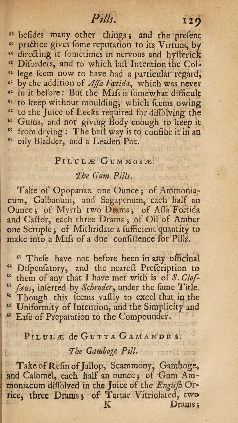 Pills. 11 p €C befides many ocher things y and the prefent cc pra&ice gives fome reputation to its Virtues, by cc directing it fometimes in nervous and hyfterick “ Diforders, and to which lad Intention the Col* “ lege feem now to have had a particular regard, cC by the addition of AJfaEoetida, which was never in it before: But the Mafs is fomewhat difficult cc to keep without moulding, which feems owing “ to the Juice of Leeks required for diffolving the “ Gums, and not giving Body enough to keep it ce from drying : The belt way is to confine it in an “ oily Bladder, and a Leaden Pot. PlLULiE GUMMOS^' The Gum Pills. Take of Opopanax one Ounce * of Ammonia- cum, Galbanum, and Sagapenum, each half an Ounce j of Myrrh two Dams j of Afla Foetida j and Cador, each three Drams 5 of Oil,of Amber 1 one Scruple $ of Mithridate a fufficient quantity to 1 make into a Mafs of a due confidence for Pills* I vm t -• .<■ ' • - • ’ ' ■ ■ s 'v r V f.y €C Thefe have not before been in any officinal cc Difpenfatory, and the neared Prefcription to cc them of any that I have met with is of S. Clop cc pens, inferted by Schroder, under the fame Title* Cc Though this feems vadly to excel that in the cc Uniformity of Intention, and the Simplicity and 1 cc Eafe of Preparation to the Compounder. PlLULiE deGuTTA GaMANDRA:, The Gamboge PUL Take of Refin of Jallop, Scammony, Gamboge^ i and Calomel, each half an ounce j of Gum Am- moniacum difiblved in the Juice of the English Or* rice, three Drams 3 of Tartar Vitriolated, two K Drams y