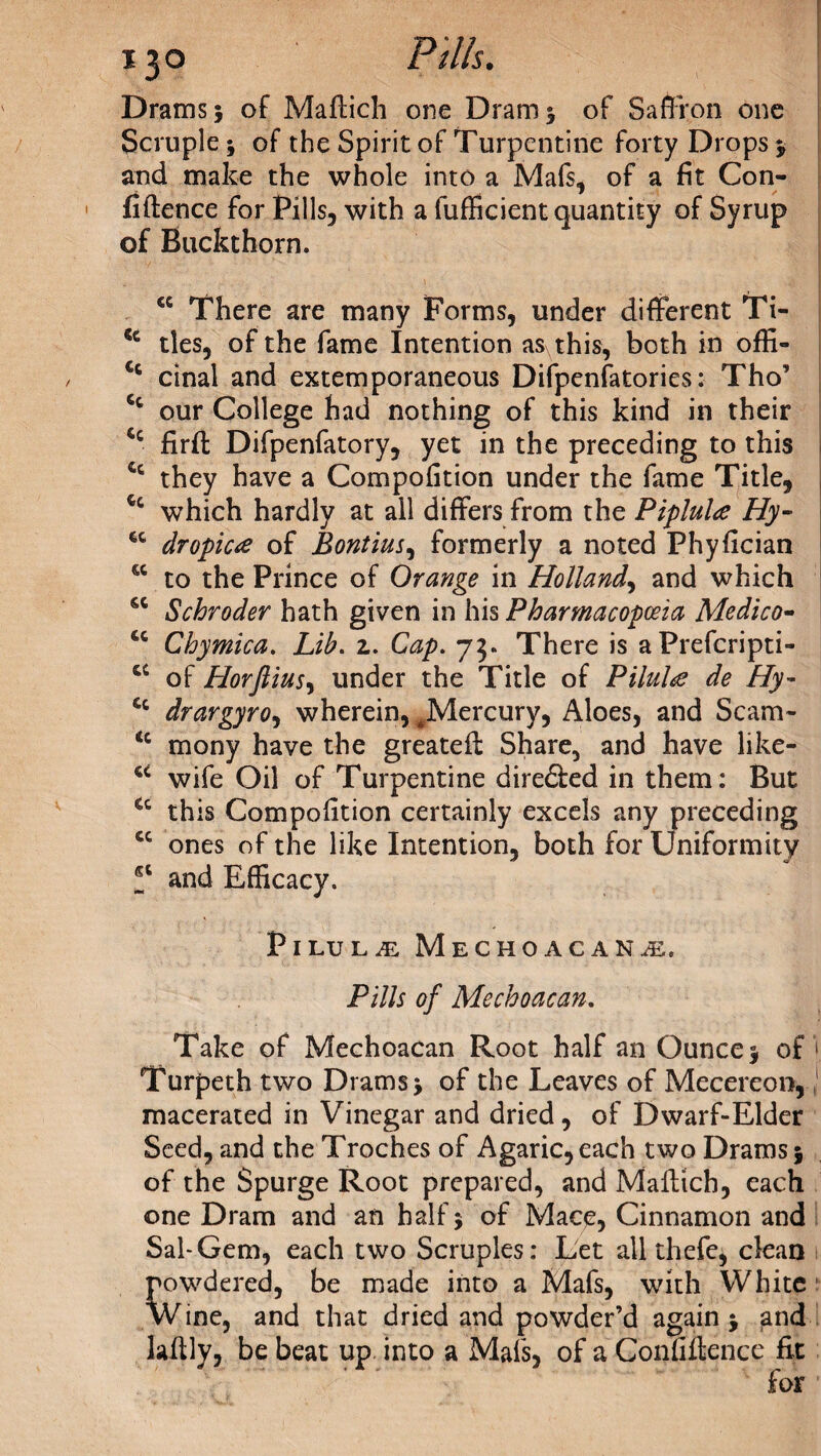 Drams* of Maftich one Dram* of Saffron one Scruple * of the Spirit of Turpentine forty Drops * and make the whole into a Mafs, of a fit Con¬ fidence for Pills, with a fufficient quantity of Syrup of Buckthorn. <c There are many Forms, under different Ti- <c ties, of the fame Intention as this, both in offi- Ct cinal and extemporaneous Difpenfatories: Tho’ Cc our College had nothing of this kind in their *c firft Difpenfatory, yet in the preceding to this 4c they have a Compofition under the fame Title, which hardly at all differs from the Piplula Hy- 6C dropica of Bontius, formerly a noted Phyfician w to the Prince of Orange in Holland, and which sc Schroder hath given in his Pharmacopoeia Medico- cc Chymica. Lib. z. Cap. 73. There is aPrefcripti- a of Horftius, under the Title of Pilule de Hy- £c drargyro, wherein, ^Mercury, Aloes, and Scam- <c mony have the greateft Share, and have like- cc wife Oil of Turpentine dire&ed in them: But fic this Compofition certainly excels any preceding cc ones of the like Intention, both for Uniformity and Efficacy. Pilule Mechoacanm. Pills of Mechoacan. Take of Mechoacan Root half an Ounce 5 of Turpeth two Dramsj of the Leaves of Mecereon, macerated in Vinegar and dried, of Dwarf-Elder Seed, and the Troches of Agaric, each two Drams 5 of the Spurge Root prepared, and Mafttch, each one Dram and an half} of Mace, Cinnamon and Sal-Gem, each two Scruples: Let all thefe, clean wdered, be made into a Mafs, with White Wine, and that dried and powder’d again } and lafily, be beat up into a Mafs, of a Confidence fit for