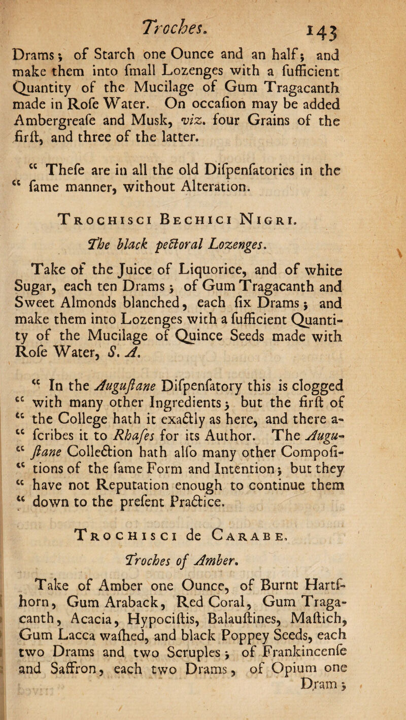 Drams •, of Starch one Ounce and an half; and make them into fmall Lozenges with a fufficient Quantity of the Mucilage of Gum Tragacanth made in Rofe Water. On occafion may be added Ambergreafe and Musk, viz. four Grains of the firft, and three of the latter. cc Thefe are in all the old Difpenfatories in the u fame manner, without Alteration. Trochisci Bechici Nigri. jfhe black pe61 oral Lozenges. Take of the Juice of Liquorice, and of white Sugar, each ten Drams ; of Gum Tragacanth and Sweet Almonds blanched, each fix Drams $ and make them into Lozenges with a fufficient Quanti¬ ty of the Mucilage of Quince Seeds made with Rofe Water, *S*. A. <c In the Auguflane Difpenfatory this is clogged cc with many other Ingredients 5 but the firft of tc the College hath it exaCtly as here, and there a- “ fcribes it to Rhafes for its Author. The Augu- cc ftane Collection hath alfo many other Compofi- tc tionsof the fame Form and Intention; but they cc have not Reputation enough to continue them u down to the prefent PraCtice. Trochisci de Carabe, :Troches of Amber. Take of Amber one Ounce, of Burnt Hartf- horn, Gum Araback, Red Coral, Gum Traga» canth, Acacia, Hypociftis, Balauftines, Maftich, Gum Lacca waffied, and black Poppey Seeds, each two Drams and two Scruples; of Frankincenfe and Saffron, each two Drams, of Opium one Dram j