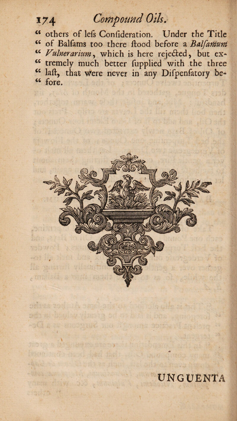 cc others of lefs Confideration. Under the Title (C of Balfams too there flood before a Balfamum u Vulnerarium, which is here reje&ed, but ex- <c tremely much better fupplied with the three <c laft, that Were never in any Difpenfatory be- u fore. unguenta