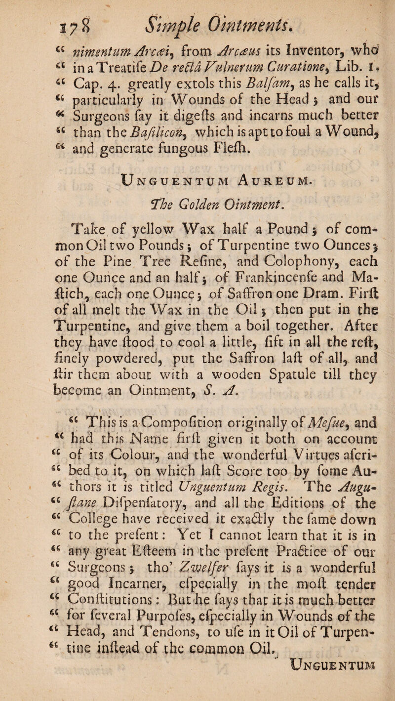 cc mmentum Arctei, from Arcteus its Inventor, who’ a in a Treatife De re fid Vulmtum Curatione^ Lib. I. a Cap. 4. greatly extols this Balfam, as he calls it, particularly in Wounds of the Head 5 and our * Surgeons fay it digefts and incarns much better <c than the Bafilicon, which is apt to foul a Wound, and generate fungous Flefh. Umguentum Aureum. fthe Golden Ointment. Take of yellow Wax half a Pound* of com¬ mon Oil two Pounds; of Turpentine two Ounces 1 of the Pine Tree Refine, and Colophony, each one Ounce and an half 5 of Frankjncenfe and Ma- ftich, each one Ounce 5 of Saffron one Dram. Firfl of all melt the Wax in the Oil * then put in the Turpentine, and give them a boil together. After they have flood to cool a little, fift in all the reft, finely powdered, put the Saffron laft of all, and ftir them about with a wooden Spatule till they become an Ointment, S. A. a This is a Compofition originally of Mefue, and u had this Name firft given it both on account u of its Colour, and the wonderful Virtues afcri- 66 bed to it, on which laft Score too by fome Au- a thors it is titled Unguentum Regis. The Augu- ftane Difpenfatory, and all the Editions of the a College have received it exadfly the fame down u to the prefent: Yet I cannot learn that it is in u any great Efteem in the prefent Practice of our a Surgeons * tho’ Zvjelfer fays it is a wonderful u good Incarner, efpecially in the moft tender u Conftitutions: But he fays that it is much better 4t for feveral Purpofes, efpecially in Wounds of the u Head, and Tendons, to ufe in itOil of Turpen- u tine inftead of the common Oil.