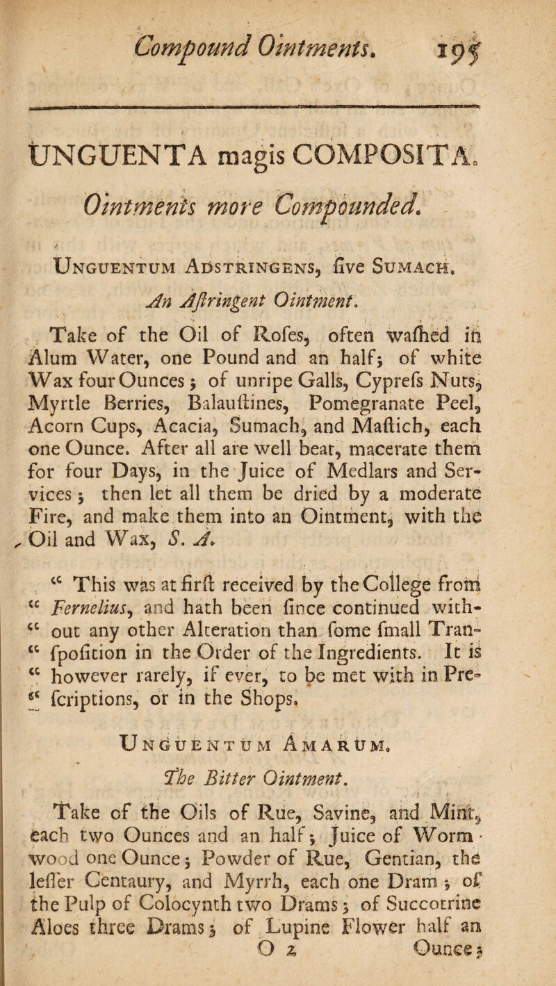 UNGUENTA raagis COMPOSITA. Ointments more Compounded. Unguentum Adstrxngens, five Sumach, An Afiringeni Ointment. ‘f ' ' ; • * ' V Take of the Oil of Rofes, often wafhed in Alum Water, one Pound and an half5 of white Wax four Ounces $ of unripe Galls, Cyprefs Nuts, Myrtle Berries, Balauftines, Pomegranate Peel, Acorn Cups, Acacia, Sumach, and Mafticb, each one Ounce. After all are well beat, macerate them for four Days, in the Juice of Medlars and Ser¬ vices 5 then let all them be dried by a moderate Fire, and make them into an Ointment, with the ^ Oil and Wax, S. A* cc This was atfirft received by the College front “ Fernelius, and hath been fince continued with- <c out any other Alteration than fome fmall Tran- “ fpofition in the Order of the Ingredients. It is <c however rarely, if ever, to be met with in Pre- <£ fcriptions, or in the Shops, Unguentum Am arum, ‘The Bitter Ointment. Take of the Oils of Rue, Savine, and Mint, each two Ounces and an half \ juice of Worm * wood one Ounce 5 Powder of Rue, Gentian, th£ leffer Centaury, and Myrrh, each one Dram *, of the Pulp of Colocynth two Drams > of Succotrine Aloes three Drams 3 of Lupine Flower half an O z Ounces