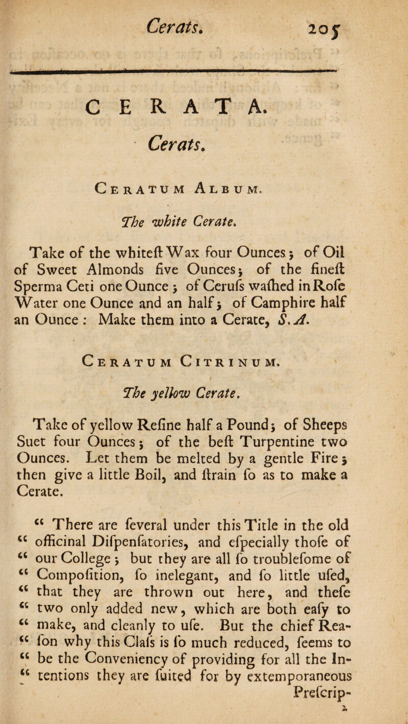 z oy C E R A T A. Cerats. Ceratum Album, white Cerate, Take of the whiteft Wax four Ounces 5 of Oil of Sweet Almonds five Ounces j of the fined; Sperrna Ceti one Ounce > of Cerufs waftied inRofe Water one Ounce and an half 5 of Camphire half an Ounce : Make them into a Cerate, S, A. Ceratum Citrinum. The yellow Cerate. Take of yellow Refine half a Pounds of Sheeps Suet four Ounces j of the beft Turpentine two Ounces. Let them be melted by a gentle Fire 3 then give a little Boil, and drain fo as to make a Cerate. cc There are feveral under this Title in the old officinal Difpenfatories, and efpecially thofe of u our College s but they are all fo troublefome of cc Composition, fo inelegant, and fo little ufed, a that they are thrown out here, and thefe cc two only added new, which are both eafy to u make, and cleanly to ufe. But the chief Rea- <c fon why this Clafs is fo much reduced, feems to “ be the Conveniency of providing for all the In- u tentions they are fuited for by extemporaneous Prefcrip-