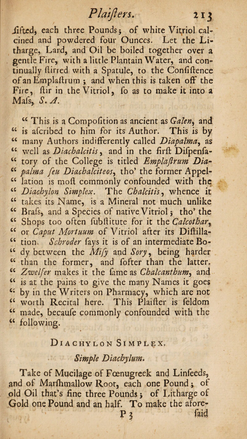 / Jifted, each three Pounds $ of white Vitriol cal¬ cined and powdered four Ounces. Let the Li¬ tharge, Lard, and Oil be boiled together over a gentle Fire, with a little Plantain Water, and con¬ tinually (lined with a Spatule, to the Confidence of an Empladrum ; and when this is taken off* the Fire, dir in the Vitriol, fo as to make it into a Mafs, S. A. u This is a Compofition as ancient as Galen, and u is afcribed to him for its Author. This is by u many Authors indifferently called Diapalma, as u well as Diachalcitis, and in the fird Difpenfa- cc tory of the College is titled Emplaflrum Dia- cc palma feu Diachalciteos, tho’ the former Appel- “ lation is mod commonly confounded with the a Diachylon Simplex. The Chalcitis, whence it a takes its Name, is a Mineral not much unlike <c Brafs, and a Species of native Vitriol 5 tho’ the <c Shops too often fubditute for it the Calcothar, <c or Caput Mortuum of Vitriol after its Didilla- ts don. Schroder fays it is of an intermediate Bo- cc dy between the Mify and Sory\ being harder cc than the former, and fofter than the latter. cc Zwelfer makes it the fame as Chalcanthum, and u is at the pains to give the many Names it goes by in the Writers on Pharmacy, which are not cc worth Recital here. This Plaider is feldom u made, becaufe commonly confounded with the following. * Diachylon Simplex, Simple Diachylum. Take of Mucilage of Foenugreek and Linfeeds, and of Marftimallow Root, each one Pound * of old Oil that’s fine three Pounds 5 of Litharge of Gold one Pound and an half. To make the afore- P} Paid 1