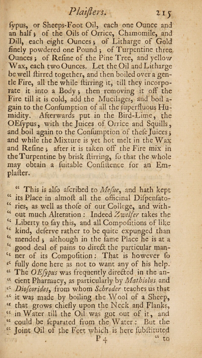 Plaiflers, z i y fypus, or Sheeps-Foot Oil, each one Ounce and an half 3 of the Oils of Orrice, Chamomile, and Dill, each eight Ounces 3 of Litharge of Gold finely powdered one Pound 3 of Turpentine three Ounces 3 of Refine of the Pine Tree, and yellow Wax, each two Ounces. Let the Oil and Litharge be well fiirred together, and then boiled over a gen¬ tle Fire, all the while ftirring it, till they incorpo¬ rate it into a Body 3 then removing it off the Fire till it is cold, add the Mucilages, and boil a- gain to the Confumption of all the fuperfiuous Hu¬ midity. Afterwards put in the Bird-Lime, the OEfypus, with the Juices of Orrice and Squills, and boil again to the Confumption of thefe Juices3 and while the Mixture is yet hot melt in the Wax and Refine 3 after it is taken off the Fire mix in the Turpentine by brisk flirring, fo that the whole may obtain a fuitable Confiitence for an Enir plafter. cc This is alfo afcribed to Mefue, and hath kept cc its Place in almofl all the officinal Difpenfato- cc ries, as well as thofe of our College, and with- out much Alteration : Indeed Zwelfer takes the Liberty to fay this, and all Competitions of like kind, deferve rather to be quite expunged than u mended 3 although in the fame Place he is at a good deal of pains to dire&the particular man- ner of its Compofition : That is however fo cC fully done here as not to want any of his help. cc The OEfypus was frequently directed in the an- cc cient Pharmacy, as particularly by MnthioUs and ci Diofcorides, from whom Schroder teaches us that cc it was made by boiling the Wool of a Sheep, cc that grows chiefly upon the Neck and Flanks, cc in Water till the Oil was got out of it , and cc could be feparated from the Water : But the Joint Oil of the Feet which is here fubfiituted . P4 “ to