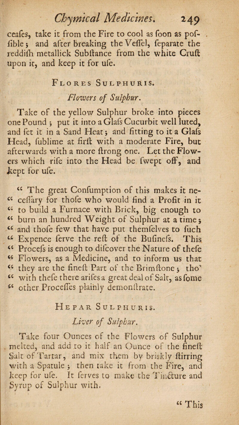 ceafes, take it from the Fire to cool as foon as pof- fible* and after breaking theVeffel, feparate the reddifo metallick Subftance from the white Cruft upon it, and keep it for ufe. Flores Sulphuris* Flowers of Sulphur. Take of the yellow Sulphur broke into pieces one Pound j put it into a Glafs Cucurbit well luted* and fet it in a Sand Heat * and fitting to it a Glafs Head, fublime at foil with a moderate Fire, but afterwards with a more ftrong one. Let the Flow¬ ers which rife into the Head be fwept off, and Lept for ufe. <c The great Confumption of this makes it ne- cc ceffary for thofe who would find a Profit in it cc to build a Furnace with Brick, big enough to <c burn an hundred Weight of Sulphur at a time 5 u and thofe few that have put themfelves to fiich a Expence ferve the reft of the Buftnefs. This cc Procefs is enough to difcover the Nature of thefe cc Flowers, as a Medicine, and to inform us that <c they are the fineft Part of the Brimftone} tho’ tc with thefe there arifes a great deal of Salt, as fome 66 other Proceffes plainly demonftrate. H E P A R SULPHURIS. Liver of Sulphur. Take four Ounces of the Flowers of Sulphur melted, and add .to it half an Ounce of the fineft Salt of Tartar, and mix them by briskly ftirring with a Spatule > then take it from the Fire, and keep for ufe. It ferves to make the Tincture and Syrup of Sulphur with.