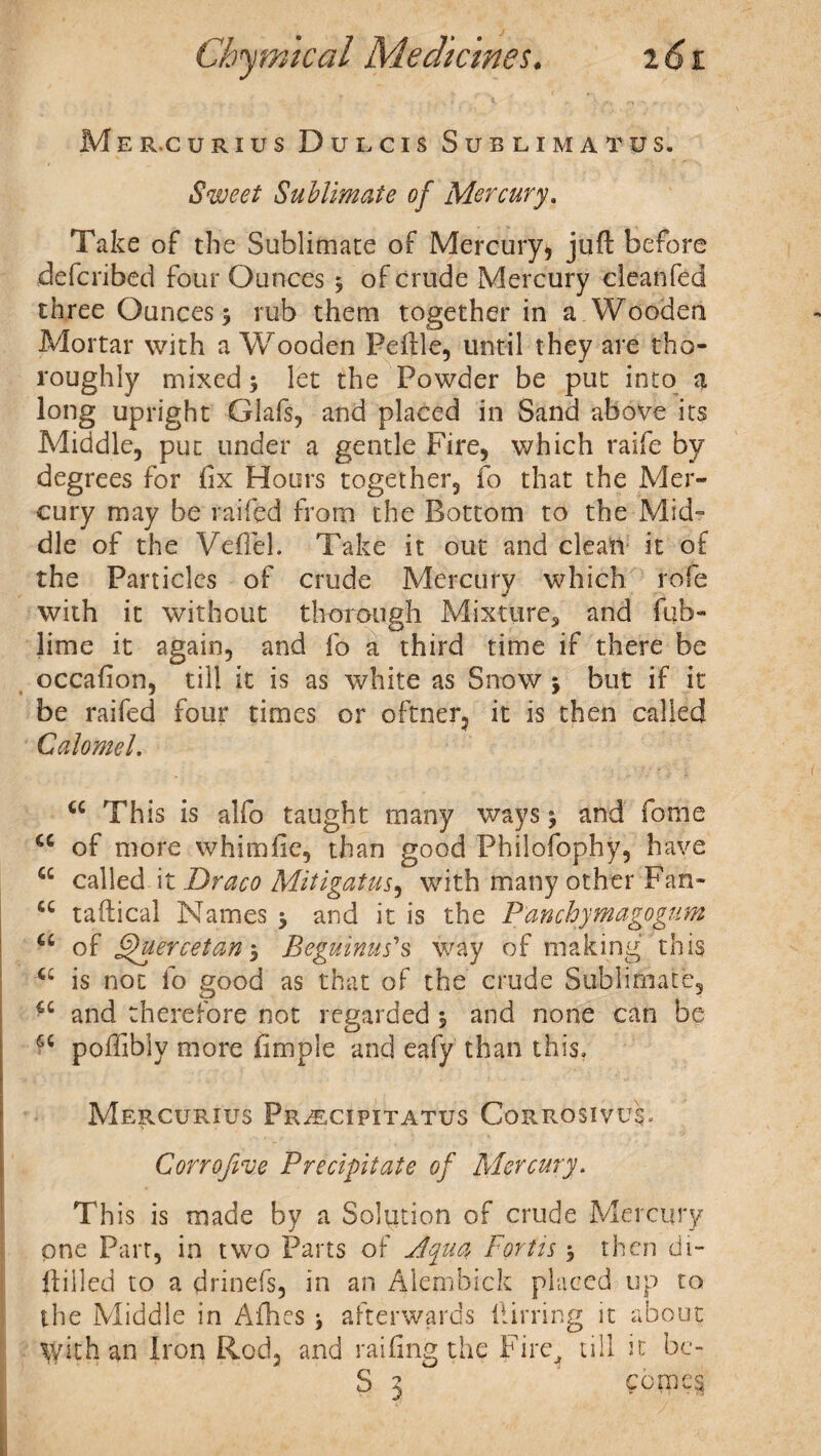 Mer.curius Dulcis Sublimatus. Sweet Sublimate of Mercury. Take of the Sublimate of Mercury, juft before defcribed four Ounces $ of crude Mercury clean fed three Ounces 5 rub them together in a Wooden Mortar with a Wooden Peftle, until they are tho¬ roughly mixed let the Powder be put into a long upright Glafs, and placed in Sand above its Middle, put under a gentle Fire, which raife by degrees for fix Hours together, fo that the Mer¬ cury may be raifed from the Bottom to the Mid¬ dle of the Veflel. Take it out and clean it of the Particles of crude Mercury which rofe with it without thorough Mixture, and fub- lime it again, and fo a third time if there be occafion, til! it is as white as Snow j but if it be raifed four times or oftner, it is then called Calomel. “ This is alfo taught many ways 5 and fotne cc of more whimfie, than good Philofophy, have “ called it Draco Mitigatus, with many other Fan- cc taftical Names 5 and it is the P'anchymagogum <c of Quercetan 5 Beguinus's way of making this u is not lb good as that of the crude Sublimate, and therefore not regarded 5 and none can be poffibly more fimple and eafy than this. Mercurius Pr^scipitatus Corrosives. Corrofive Precipitate of Mercury. This is made by a Solution of crude Mercury one Parr, in two Parts of Aqua Fonts •, then di- ftiiled to a drinefs, in an Alembick placed up to the Middle in Afhes j afterwards birring it about With an Iron Rod, and railing the Fire_, till it bo S 3 comes