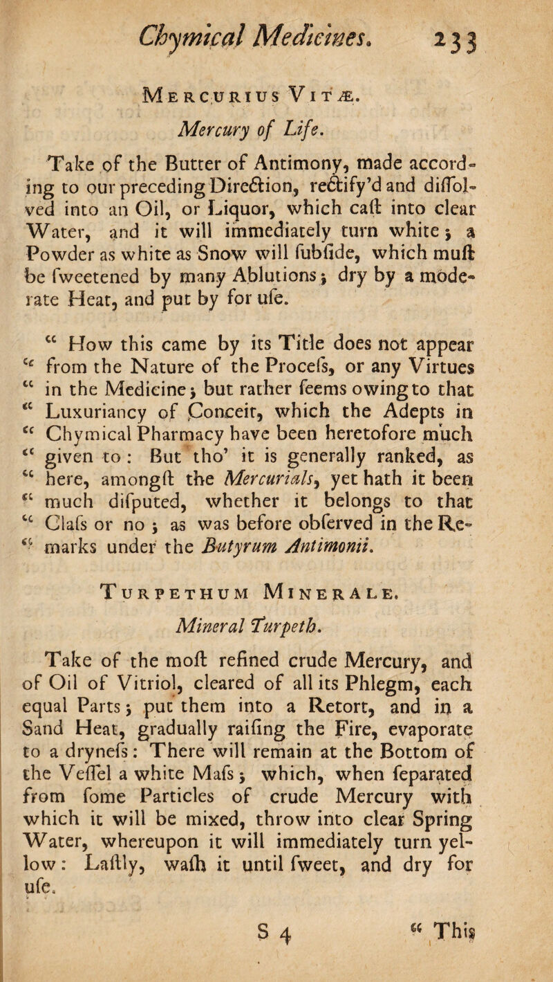 M E R C U RI U S V I T JE. Mercury of Life. Take of the Butter of Antimony, made accord¬ ing to our preceding Dire&ion, re&ify’d and diffoJU ved into an Oil, or Liquor, which call: into clear Water, and it will immediately turn white j a Powder as white as Snow will fubfide, which muft be fweetened by many Ablutions j dry by a mode¬ rate Heat, and put by for ufe. cc How this came by its Title does not appear from the Nature of the Procefs, or any Virtues “ in the Medicine j but rather feems owing to that “ Luxuriancy of Conceit, which the Adepts in <c Chymical Pharmacy have been heretofore much cc given to : But tho’ it is generally ranked, as 4C here, amongft the Mercurials, yet hath it been £C much difputed, whether it belongs to that Clafs or no j as was before obferved in the Re- marks under the Butyrum Antimonii. Turpethum Minerale. Mineral Turpeth. Take of the moll refined crude Mercury, and of Oil of Vitriol, cleared of all its Phlegm, each equal Parts j put them into a Retort, and in a Sand Heat, gradually railing the Fire, evaporate to a drynefs: There will remain at the Bottom of the VefTel a white Mafs j which, when feparated from fome Particles of crude Mercury with which it will be mixed, throw into clear Spring Water, whereupon it will immediately turn yel¬ low : Laftly, walh it until fweet, and dry for ufe. I * ■> c S 4 « This I • 71