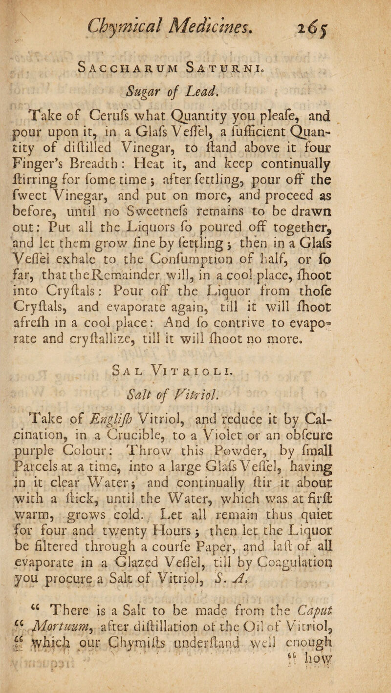 Saccharum Saturni. Sugar of Lead. Take of Cerufs what Quantity you pleafe, and pour upon it, in a Glafs VefTel, a fufficient Quan¬ tity of di(lilled Vinegar, to hand above it four Finger’s Breadth : Heat it, and keep continually birring for fome time 3 after fettling, pour off the fweet Vinegar, and put on more, and proceed as before, until no Sweetnefs remains to be drawn out: Put all the Liquors fo poured off together, and let them grow fine by fettling 3 then in a Glafs VefTel exhale to the Confumption of half, or fo Far, that theRemainder will, in a cool place, fhoot into Cryftals: Pour off the Liquor from thofe Cryftals, and evaporate again, till it will fhoot afreih in a cool place: And fo contrive to evapo¬ rate and cryftallize, till it will fhoot no more. Sal Vi t r 1 o l 1. Salt of Vitriol. Take of Rnglifh Vitriol, and reduce it by Cal¬ cination, in a Crucible, to a Violet or an obfcure purple Colour: Throw this Powder, by fmall Parcels at a time, into a large Glafs Veffel, having in it clear Water 3 and continually ftir it about with a fiick, until the Water, which was at fir ft warm, grows cold. Let all remain thus quiet for four and twenty Hours 3 then let the Liquor be filtered through a courfe Paper, and laid of all evaporate in a Glazed VefTel, till by Coagulation you procure a Salt of Vitriol, S. A, <c There is a Salt to be made from the Caput cc Mortuum, after diftillation ..of the Oil of Vitriol, f which our Chymifts under (land well enough ' a how