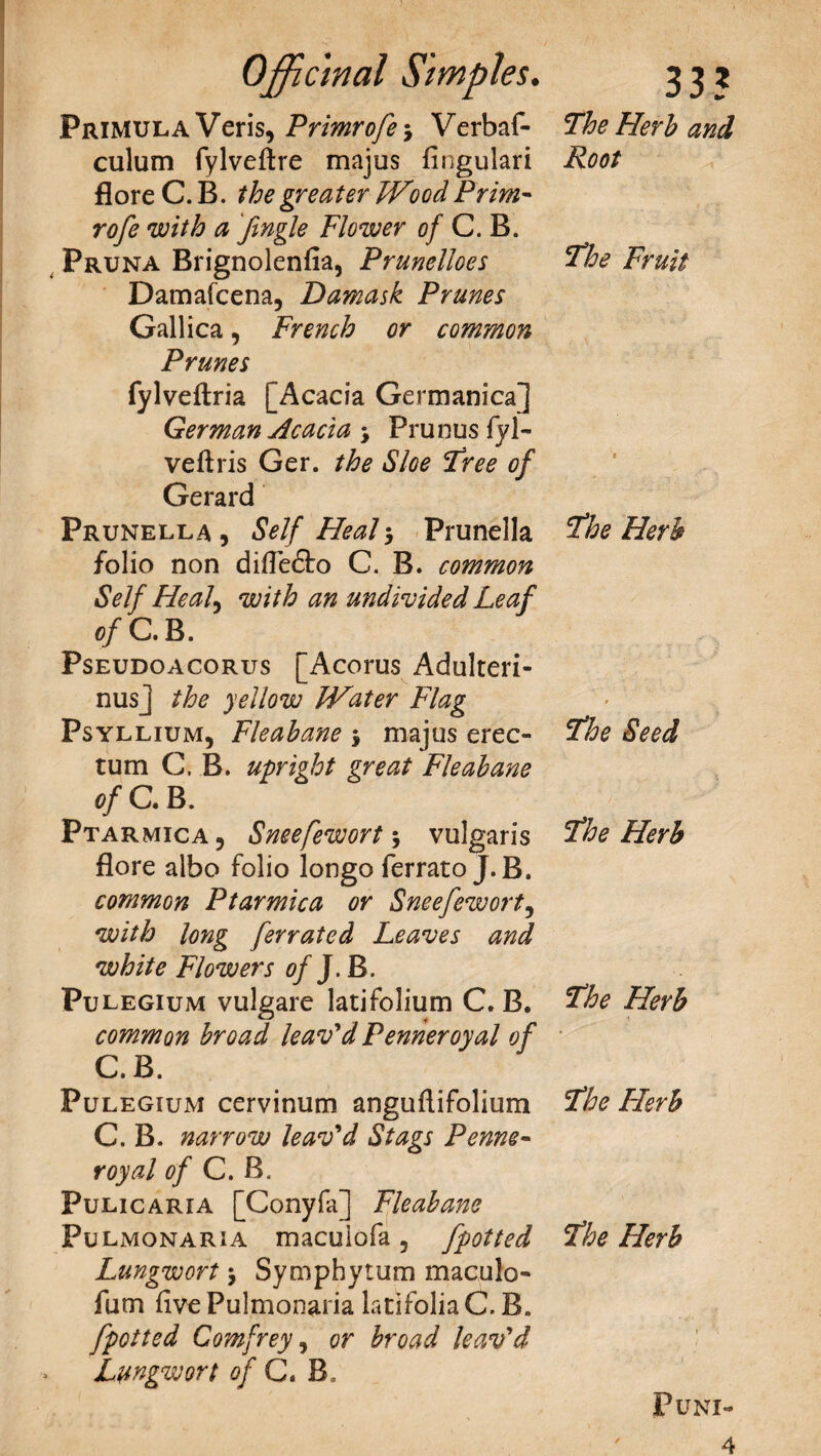 Primula Veris, Primrofe j Verbaf- culum fylveftre majus fingulari flore C. B. the greater Wood Prim¬ rofe with a fmgle Flower of C. B. Pruna Brignolenfia, Prunelloes Damafcena, Damask Prunes Gallica, French or common Prunes fylveftria [Acacia Germanica] German Acacia j Prunus fyl~ veftris Ger. the Sloe Free of Gerard Prunella , Self Heal $ Prunella /olio non difle&o C. B. common Self He ah with an undivided Leaf of C. B. Pseudoacorus [Acorus Adulteri- nusj the yellow Water Flag Psyllium, Fleahane $ majus erec- tum C. B. upright great Fleahane of C. B. Ptarmica 5 Sneefewort \ vulgaris flore albo folio longo ferrato J.B. common Ptarmica or Sneefewort, with long ferrated Leaves and white Flowers Of J.B. Pulegium vulgare latifolium C. B. common broad leav'd Penneroyal of C.B. Pulegium cervinum anguflifolium C. B. narrow leav'd Stags Penne¬ royal of C. B. Puli car 1A [Cony fa] Fleahane Fulmonaria macuiofa 5 fpotted Lungwort > Symphytum maculo- fum five Pulmonaria latifolia C. B„ fpotted Comfrey, or broad leav'd Lungwort of C. B, The Herb and Root The Fruit The Herb The Seed The Herb The Herb The Herb The Herb PUNI- 4