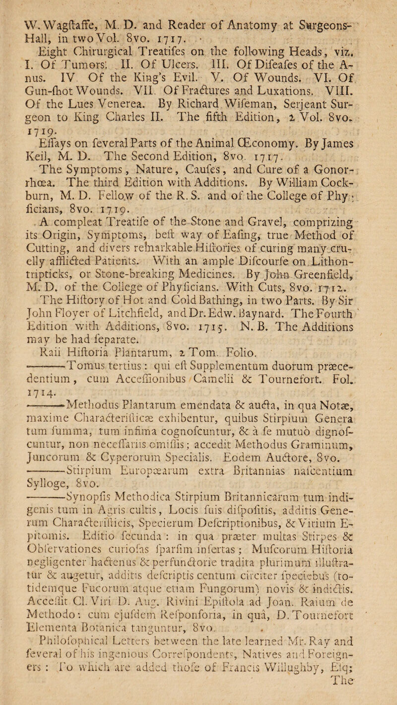 W. Wagftaffe, M. D. and Reader of Anatomy at Surgeons- Hall, intwoVol. 8vo. 1717. • Eight Chirurgical Treatifes on the following Heads , viz. I. Of Tumors', II. Of Ulcers. III. Of Difeafes of the A- nus. IV Of the King’s Evil. V. Of Wounds. VI. Of Gun-fhot Wounds. VII. Of Fradlures and Luxations. VIII. Of the Lues Venerea. By Richard Wifeman, Serjeant Sur¬ geon to King Charles II. The fifth Edition, 1 Vol. 8vo. 1719. Efiays on feveral Parts of the Animal CEconomy. By James Keil, M. D. The Second Edition, 8vo. 1717. The Symptoms, Nature , Caufes, and Cure of a Gonor¬ rhoea. The third Edition with Additions. By William Cock- burn, M. D. Fellow of the R. S. and of the College of Phy > ficians, 8vo. 1719. A compleat Treatife of the Stone and Gravel, comprizing its Origin, Symptoms, beft way of Eafing, true Method of Cutting, and divers relnarkable Hiftories of curing many cru¬ elly afflidled Patients. With an ample Difcourfe on Lithon- tripticks, or Stone-breaking Medicines. By John-Greenfield, M. D. of the College of Phyficians. With Cuts, 8vo. T712. The Hiftory of Hot and Cold Bathing, in two Parts. By Sir John Floyer of Litchfield, andDr.Edw. Baynard. The Fourth Edition with Additions, 8vo. 1715. N. B. The Additions may be had feparate. Raii Hiftoria Plantarum, 2 Tom. Folio. ———Tomus tertius: qui eft Supplementum duorum praece- dentium, cum Accefiiombus Camelii & Tournefort. Fol. 1714. --Methodus Plantarum emendata & audfa, in qua Notse, maxime Charadterifticse exhibentur, quibus Stirpium Genera turn furnma. turn infima cognofcuntur, & a fe rnutuo dignof- cuntur, non neceftariis omifils; accedit Methodus Graminum, Juncorum & Cyperorum Specialis. Eodem Audtore, 8vo. ■-Stirpium Europeearum extra Bfitannias nafcentium Sylloge, 8vo. ———-Synopfis Methodica Stirpium Britannicarum turn indi- genis turn in Agris cultis, Locis fuis difpofitis, additis Gene- rum Charadferifticis, Specierum Defcriptionibus, & Virium E- pitomis. Editio fecunda : in qua piaster multas Stirpes & Obfervationes curiofas lparftm infertas ; Mufcorum Hiftoria negligenter hadrenus & perfundlorie tradita plurimum illuftra- tur & augetur, additis defcriptis centum circiter lpeciebus (to- tidemque Fucorum atque etiam Fungorum) no vis 8c indidtis. Acceftit Cl.Viri D. Aug. Rivini Epiftola ad Joan. Raium de Methodo*. cum ejufdem Refponfona, in qua, D. Tournefort Elementa Botanica t.mguntur, 8vo. Philofonhical Letters between the late learned Mr. Ray and feveral of his ingenious Correspondents, Natives and Foreign¬ ers : To which are added thole of Francis Wiilughby, Elq; The