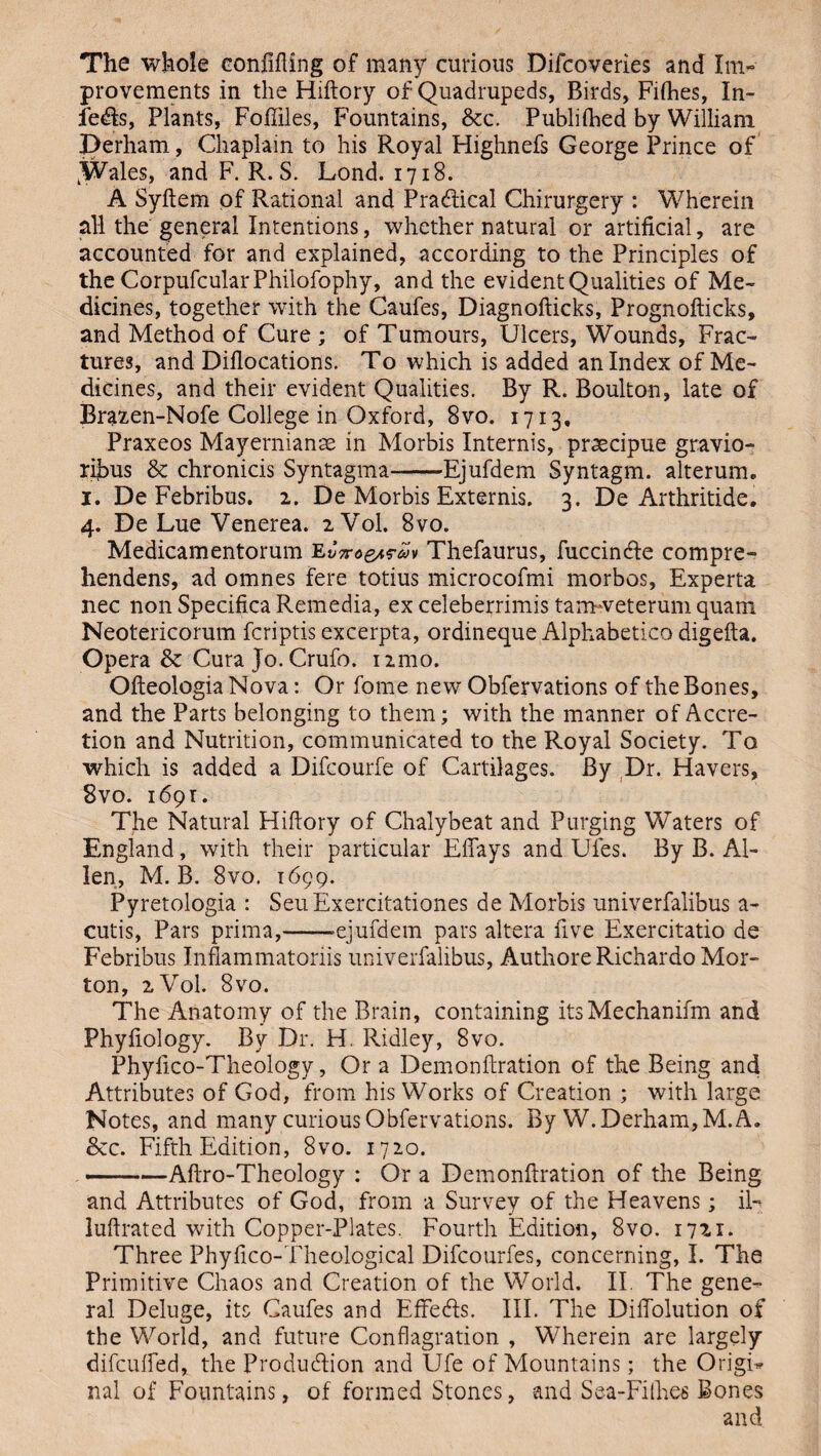 The whole confiding of many curious Difcoveries and Im¬ provements in the Hiftory of Quadrupeds, Birds, Fifties, In¬ fers, Plants, Fofiiles, Fountains, &c. Publifhed by William Derham, Chaplain to his Royal Highnefs George Prince of .Wales, and F. R. S. Lond. 1718. A Syftem of Rational and Pra&ical Chirurgery : Wherein all the general Intentions, whether natural or artificial, are accounted for and explained, according to the Principles of the CorpufcularPhilofophy, and the evident Qualities of Me¬ dicines, together with the Caufes, Diagnofticks, Prognofticks, and Method of Cure; of Tumours, Ulcers, Wounds, Frac¬ tures, and Diflocations. To which is added an Index of Me¬ dicines, and their evident Qualities. By R. Boulton, late of Brazen-Nofe College in Oxford, 8vo. 1713. Praxeos Mayernianae in Morbis Internis, praecipue gravio- ribus & chronicis Syntagma-Ejufdem Syntagm. alterum. x. De Febribus. 2. De Morbis Externis. 3. De Arthritide. 4. De Lue Venerea. 2V0I. 8vo. Medicamentorum EThefaurus, fuccincfte compre- hendens, ad omnes fere totius microcofmi morbos, Expert* nec non Specifica Remedia, ex celeberrimis tarmveterum quam Neotericorum fcriptis excerpta, ordineque Alphabetico digefta. Opera & Cura Jo. Crufo. 121110. Ofteologia Nova: Or fome new Obfervations of the Bones, and the Parts belonging to them; with the manner of Accre¬ tion and Nutrition, communicated to the Royal Society. To which is added a Difcourfe of Cartilages. By Dr. Havers, 8vo. 1691. The Natural Hiftory of Chalybeat and Purging Waters of England, with their particular Efiays and Ufes. By B. Al¬ len, M. B. 8vo. 1699. Pyretologia : SeuExercitationes de Morbis univerfalibus a- cutis, Pars prima,--ejufdem pars altera five Exercitatio de Febribus Inflammatoriis univerfalibus, Authore Richardo Mor¬ ton, 2V0I. 8vo. The Anatomy of the Brain, containing itsMechanifm and Phyfiology. By Dr. H. Ridley, 8vo. Phylico-Theology, Ora Demonftration of the Being and Attributes of God, from his Works of Creation ; with large Notes, and many curious Obfervations. By W. Derham, M. A. &c. Fifth Edition, 8vo. 1720. ——Aftro-Theology : Or a Demonftration of the Being and Attributes of God, from a Survey of the Heavens; il- luftrated with Copper-Plates. Fourth Edition, 8vo. 17x1- Three Phyfico-Theological Difcourfes, concerning, I. The Primitive Chaos and Creation of the World. II. The gene¬ ral Deluge, its Caufes and Effects. III. The Difiolution of the World, and future Conflagration , Wherein are largely difcufted, the Production and Ufe of Mountains; the Origin nal of Fountains, of formed Stones, and Sea-Fillies Bones and