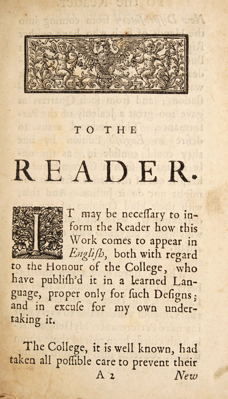 ■ T may be neceflary to in¬ form the Reader how this Work comes to appear in _ Enghfh, both with regard to the Honour of the College, who have publilh’d it in a learned Lan¬ guage, proper only for fuch Defigns; and in excufe for my own under¬ taking it. The College, it is well known, had taken all poffible care to prevent their