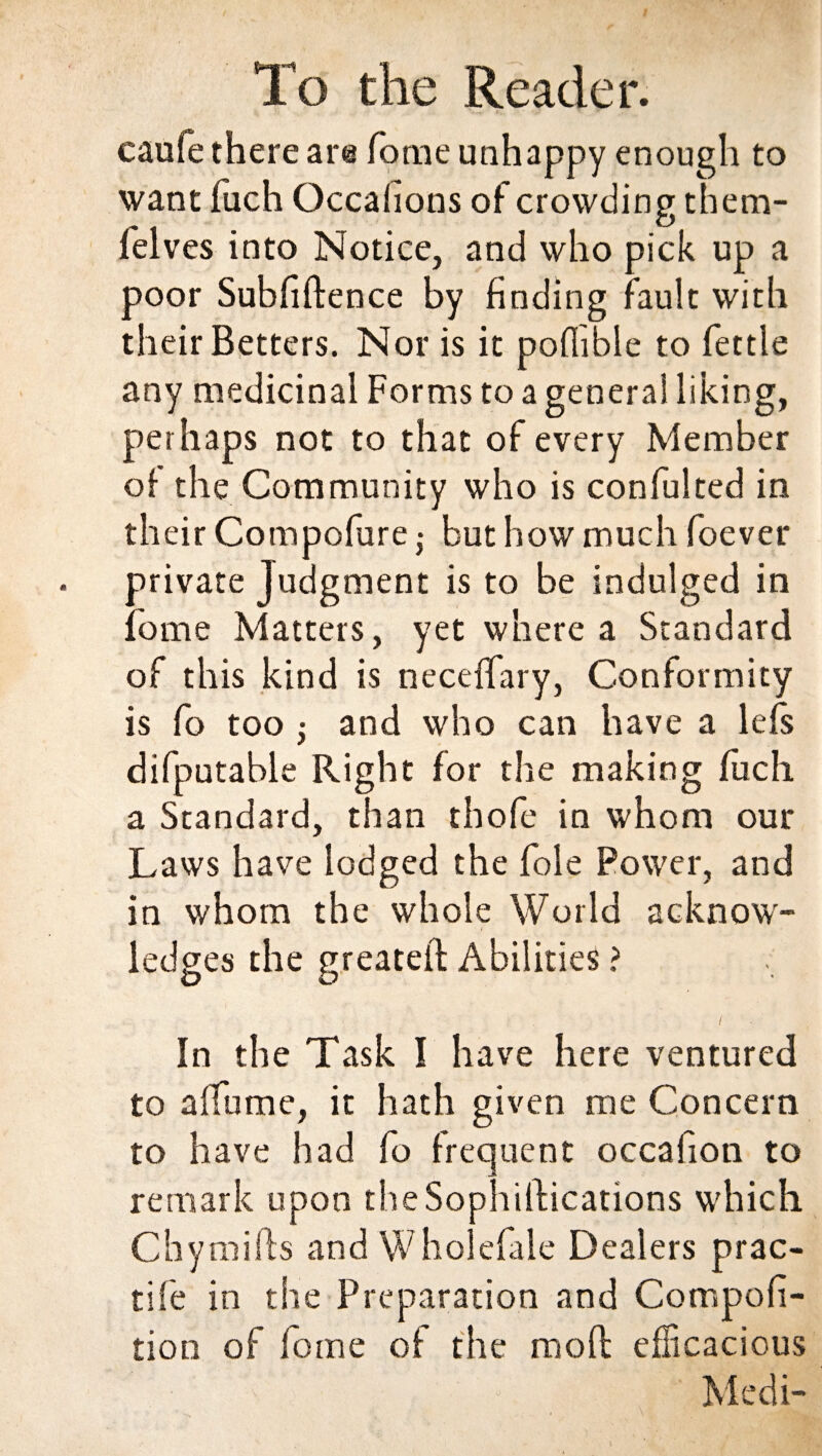 caule there are fome unhappy enough to want fuch Occahons of crowding them- felves into Notice, and who pick up a poor Subfiftence by finding fault with their Betters. Nor is it poflible to fettle any medicinal Forms to a general liking, perhaps not to that of every Member of the Community who is confulted in their Compofure ,• but how much foever private Judgment is to be indulged in fome Matters, yet where a Standard of this kind is necefTary, Conformity is fo too ; and who can have a lefs difputable Right for the making fuch a Standard, than thofe in whom our Laws have lodged the foie Power, and in whom the whole World acknow¬ ledges the greateil Abilities ? In the Task I have here ventured to a fume, it hath given me Concern to have had fo frequent occafion to remark upon the Sophistications which Chymills and Wholefale Dealers prac- tife in the Preparation and Compofi- tion of lorne of the mofl efficacious » Medi-