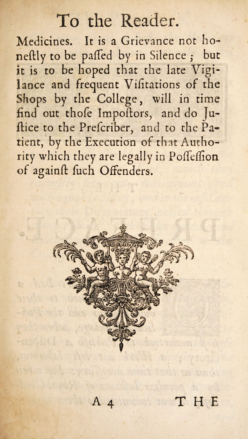 Medicines. It is a Grievance not ho- neftly to be parted by in Silence ,• but it is to be hoped that the late Vigi¬ lance and frequent Visitations of the Shops by the College, will in time find out thofe Importers, and do Ju- ftice to the P refer iber, and to the Pa¬ tient, by the Execution of that Autho¬ rity which they are legally in Poffdlion of againft fuch Offenders. T H E