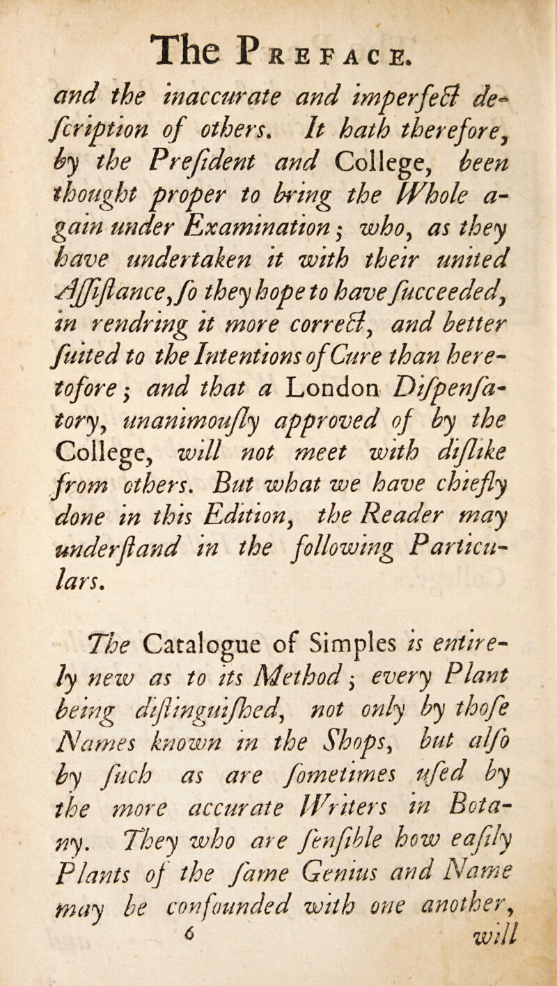 and the inaccurate and imperfeci de- fcription of others. It hath therefore, by the Prefident and College, been thought proper to bring the Whole a- gam under Examination; who, as they have undertaken it with their united NJJiflance,fo they hope to have fucceeded, in rendring it more correB, and better fitted to the Intentions of Cure than here¬ tofore , and that a London Difpenfa- tory, unanimoufly approved of by the College, will not meet with diflike from others. But what we have chiefly done in this Edition, the Reader may underfland in the following Particu¬ lars. The Catalogue of Simples is entire¬ ly new as to its Method; every Plant being diflinguifhed, not only by thofle Names known in the Shops, but alfo by fluch as are fometimes ufed by the more accurate Writers in B ota- ny. They who are fenflble how eaflly Plants of the fame Genius and Name may be confounded with one another, 6 will