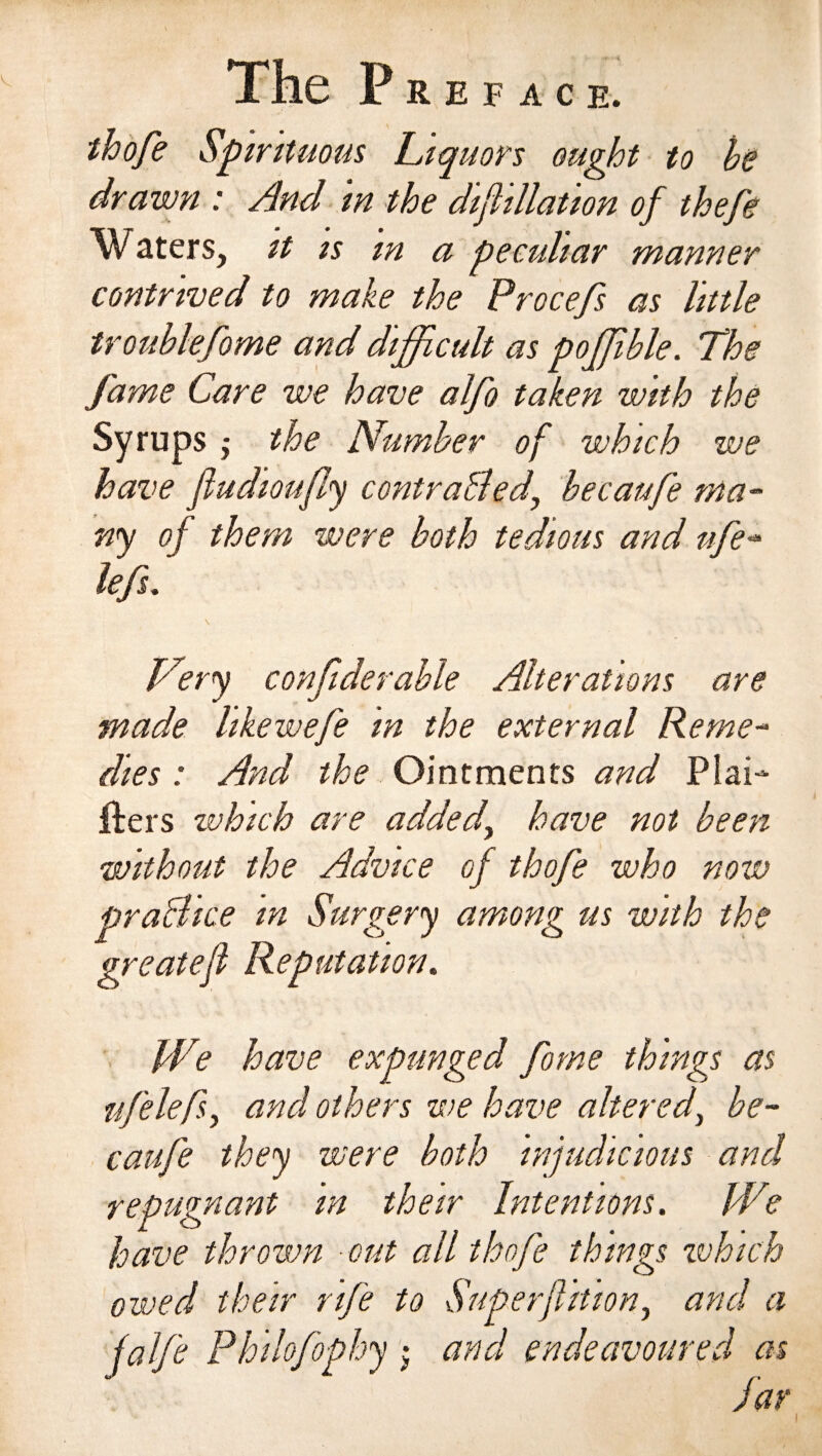 thofe Spirituous Liquors ought to he drawn : And in the Affiliation of thefe Waters, it is m a peculiar manner contrived to make the Procefs as little troublefome and difficult as poffible. The fame Care we have alfo taken with the Syrups j the Number of which we have fiudioufly contra bled, becaufe ma¬ ny of them were both tedious and ufe- left. \ Very confiderable Alterations are made hkewefe in the external Reme¬ dies : And the Ointments and Pfai- fters which are added, have not been without the Advice of thofe who now pra&amp;ice in Surgery among us with the greatef Reputation. W? have expunged forne things as ttfelefs, and others we have altered, be¬ caufe they were both injudicious and repugnant in their Intentions. We have thrown out all thofe things tvhich owed their rife to Superflition, and a