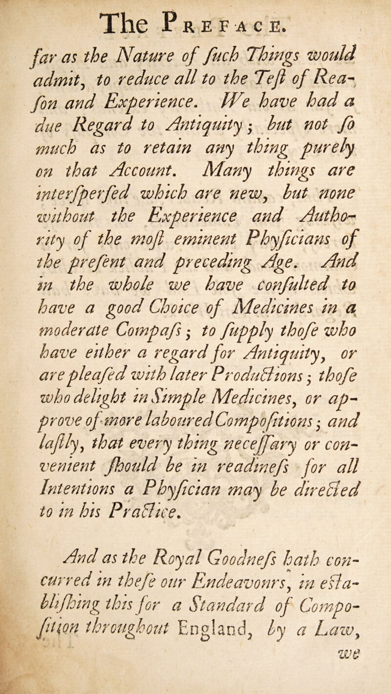 t far as the Nature of fuch Things would admit, to reduce all to the Tejl of Rea- fan and Experience. We have had a due Regard to Antiquity • but not fo much as to retain any thing purely on that Account. Many things are Interfperfed which are new, but none without the Experience and Author rlty of the mofi eminent Phyficlans of the prefent and preceding Age. And In the whole we have confulted to have a good Choice of Medicines In a moderate Compafs; to fupply thofe who have either a regard for Antiquity, or are pie a fed with later Productionsy thofe who delight m Simple Medicines, or ap¬ prove of more laboured Compofitlons ■ and lafily, that every thing neceffary or con¬ venient Jhould be m readwefs for all Intentions a Phyfcian may be dire died to m lots Prachce. » And as the Royal Goodnefs hath con¬ curred in the/e our Endeavours, m ella- bhforag this for a Standard of Compo- Jf m throughout England, by a Lawy we