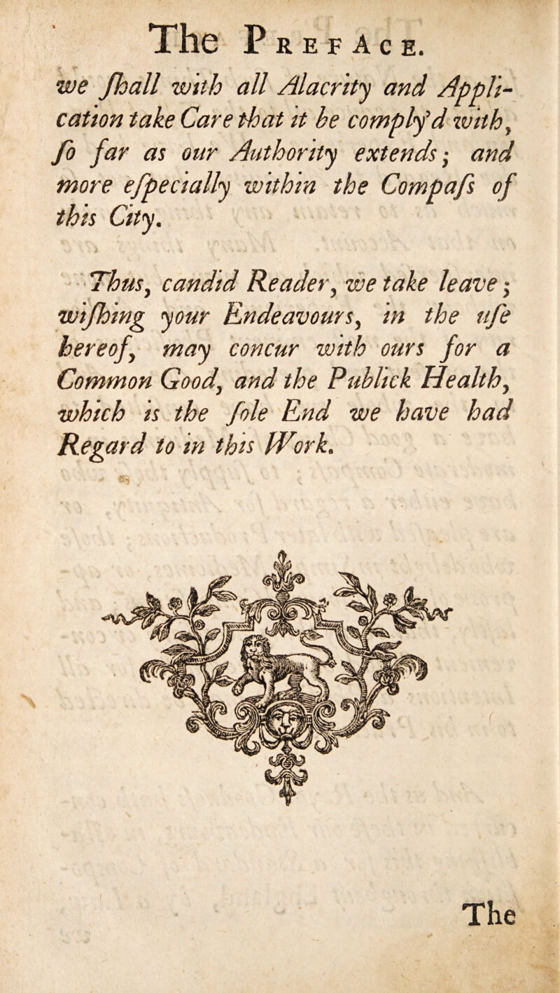 we Jhall wnh all Alacrity and Appli¬ cation take Care that it he comply1 d with, fo far as our Authority extends ■ and more efpecially within the Compafs of this City. Thus, candid Reader, we take leave $ wifhing your Endeavours, in the ufe hereof may concur with ours for a Common Good\ and the Publick Health, which is the foie End we have had Regard to in this Work, • , • I The