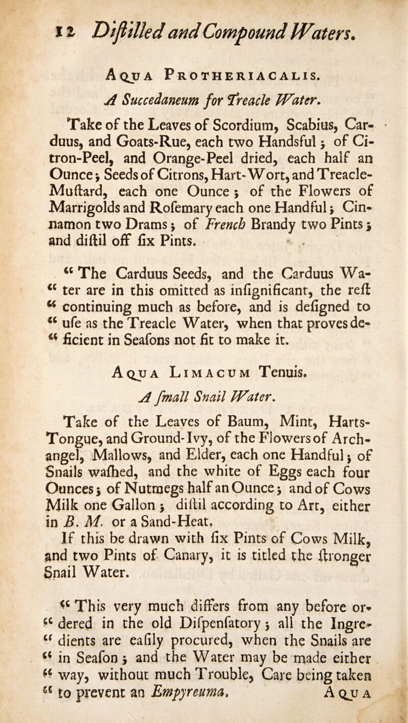 Aqua Protheriacalis. A Succedaneam for 'treacle Water. Take of the Leaves of Scordium, Scabius, Car- duus, and Goats-Rue, each two Handsful ■, of Ci¬ tron-Peel, and Orange-Peel dried, each half an Ounce} Seeds of Citrons, Hart-Wort, and Treacle- Muftard, each one Ounce ; of the Flowers of Marrigoldsand Rofemaryeach one Handful} Cin¬ namon two Drams} of French Brandy two Pints j and diftil off fix Pints. 46 The Carduus Seeds, and the Carduus Wa- 4{ ter are in this omitted as infignificanr, the reft 44 continuing much as before, and is defigned to 44 ufe as the Treacle Water, when that proves de- 41 ficient in Seafons not fit to make it. Aqjja Limacum Tenuis. A fmatt Snail Water. Take of the Leaves of Baum, Mint, Harts- Tongue, and Ground-Ivy, of the Flowersof Arch¬ angel, Mallows, and Elder, each one Handful} of Snails wafhed, and the white of Eggs each four Ounces} of Nutmegs half an Ounce} and of Cows Milk one Gallon } diftil according to Art, either in B. M. or a Sand-Heat, If this be drawn with fix Pints of Cows Milk, and two Pints of Canary, it is titled the ftronger Snail Water. &lt;c This very much differs from any before or* *c dered in the old Difpenfatory} all the Ingre- u dients are eafily procured, when the Snails are ** in Seafon} and the Water may be made either &amp; way, without much Trouble, Care being taken 44 to prevent an Empyreuma, Aqjja