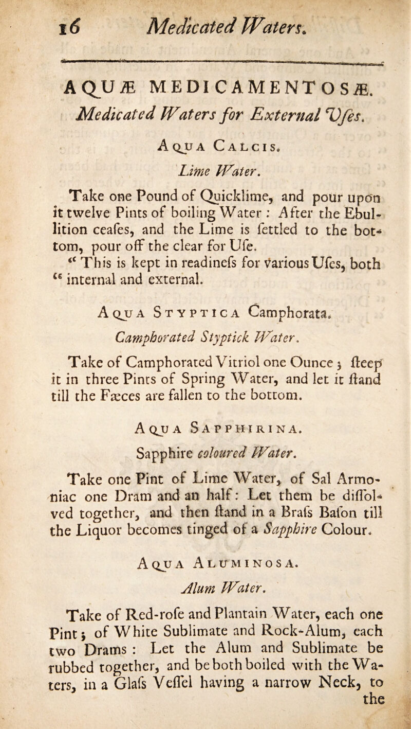 A QU 7E MEDI CAMENTOSiE. Medicated W*aters for External Vfes. A qu a Calcis. Lime Heater. Take one Pound of Quicklime, and pour upon it twelve Pints of boiling Water : After the Ebul¬ lition ceafes, and the Lime is fettled to the bot¬ tom, pour off the clear for Ufe. “ This is kept in readinefs for variousUfes, both 46 internal and external. Aqjja Styptica Camphorata. Camphorated Styptick Water, Take of Camphorated Vitriol one Ounce 5 fteep it in three Pints of Spring Water, and let it Hand till the Fteces are fallen to the bottom. A QJJ A S A P P H I R I N A. Sapphire coloured Water. Take one Pint of Lime Water, of Sal Armo- niac one Dram and an half: Let them be diflbl- ved together, and then Hand in a Brafs Bafon till the Liquor becomes tinged of a Sapphire Colour. A qjj a Alum 1 nos a. Alum Water. Take of Red-rofe and Plantain Water, each one Pint} of White Sublimate and Rock-Alum, each two Drams : Let the Alum and Sublimate be rubbed together, and be both boiled with the Wa¬ ters, in a Glafs Veflel having a narrow Neck, to