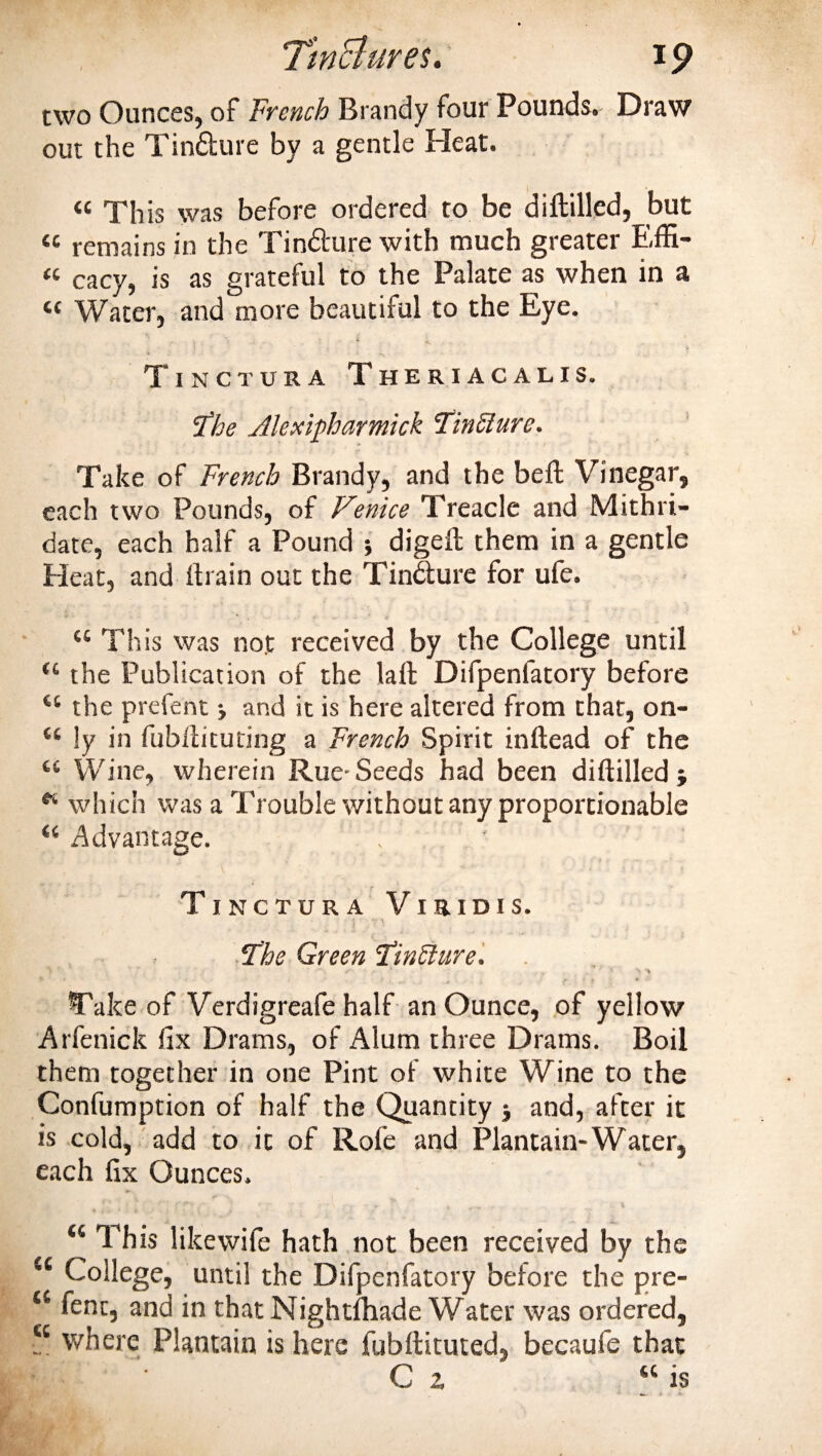 two Ounces, of French Brandy four Pounds. Draw out the Tin&amp;ure by a gentle Heat. « This was before ordered to be diftilled, but remains in the Tindture with much greater Eiffi- « cacy, is as grateful to the Palate as when in a &lt;c Water, and more beautiful to the Eye. • ■ 't ;■ ) ■ : '■ f * Tinctura Theriacalis. cfbe Jlexipharmick Unclurc. Take of French Brandy, and the beft Vinegar, each two Pounds, of Venice Treacle and Mithri- date, each half a Pound •, digeft them in a gentle Heat, and (train out the Tindture for ufe. “ This was not received by the College until (l the Publication of the lall Difpenlatory before H the prefent &gt; and it is here altered from that, on- “ !y in fubliituting a French Spirit inftead of the “ Wine, wherein Rue-Seeds had been diftilled * which was a Trouble without any proportionable “ Advantage. . Tinctura Viridis. ‘The Green Tinffure. T s * . ' N N * .• Take of Verdigreafe half an Ounce, of yellow Arfenick fix Drams, of Alum three Drams. Boil them together in one Pint of white Wine to the Confumption of half the Quantity $ and, after it is cold, add to it of Rofe and Plantain-Water, each fix Ounces. “ This likewife hath not been received by the c College, until the Difpenfatory before the pre- “ fent, and in that Nightlhade Water was ordered, tc where Plantain is here fubftituted, becaufe that Cz « is