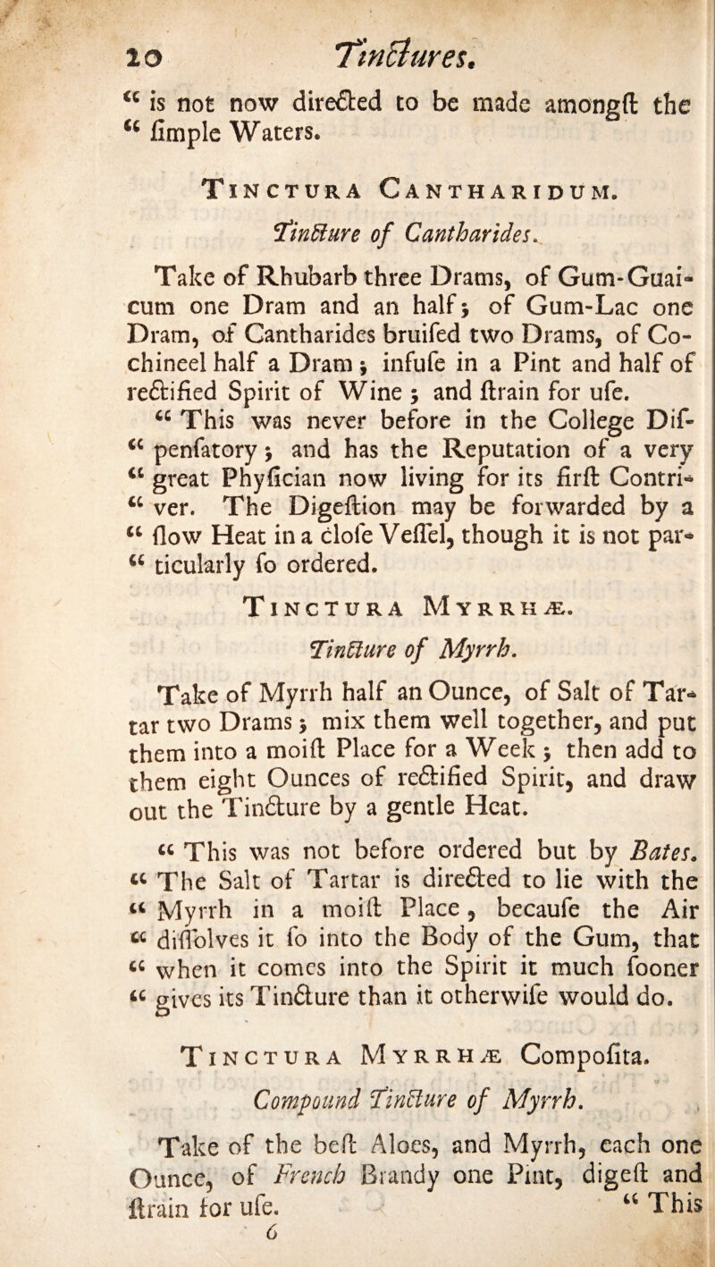 “ is not now directed to be made amongft the u fimple Waters. Tinctura Cantharidum. Tintlure of Cantharides. Take of Rhubarb three Drams, of Gum-Guai* cum one Dram and an half} of Gum-Lac one Dram, of Cantharides bruifed two Drams, of Co- chineel half a Dram ; infufe in a Pint and half of rectified Spirit of Wine ; and ftrain for ufe. “ This was never before in the College Dif- &lt;c penfatory; and has the Reputation of a very “ great Phyfician now living for its firfl: Contri* tc ver. The Digeftion may be forwarded by a “ How Heat in a dole Veflel, though it is not par* “ ticularly fo ordered. Tinctura Myrrha. TinUure of Myrrh. Take of Myrrh half an Ounce, of Salt of Tar* tar two Drams mix them well together, and put them into a moift Place for a Week ; then add to them eight Ounces of re&amp;ified Spirit, and draw out the Tin&amp;ure by a gentle Heat. tc This was not before ordered but by Bates. tc The Salt of Tartar is directed to lie with the « Myrrh in a moift Place, becaufe the Air « dilTolves it fo into the Body of the Gum, that 4t when it comes into the Spirit it much fooner « gives its Tin&amp;ure than it otherwife would do. Tinctura Myrrha Compofita. Compound Tincture of Myrrh. Take of the bell Aloes, and Myrrh, each one Ounce, of French Brandy one Pint, digeft and ft rain tor ufe. “ This 6