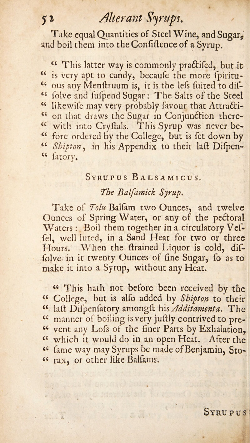 Take equal Quantities of Steel Wine, and Sugars and boil them into the Confidence of a Syrup. 44 This latter way is commonly pradtifed, but it 44 is very apt to candy, becaufe the more fpiritu- 44 ous any Mendruum is, it is the lefs fuited to dif- 44 iolve and fufpend Sugar: The Salts of the Steel 44 likewife may very probably favour that Attradli- 44 on that draws the Sugar in Conjundtion there- 44 with into Cryftals. This Syrup was never be- 44 fore ordered by the College, but is fet down by 44 Shipton, in his Appendix to their lad Difpen- 44 fatory. Syrup us Balsa micus. 'The Balfamick Syrup. Take of Tolu Balfam two Ounces, and twelve Ounces of Spring Water, or any of the pe&amp;oral Waters : Boil them together in a circulatory Vef- fel, well luted, in a Sand Heat for two or three Hours. When the drained Liquor is cold, dif- folve in it twenty Ounces of fine Sugar, fo as to nuke it into a Syrup, without any Heat. “ This hath not before been received by the 44 College, but is alfo added by Shipton to their 44 lad Difpenfatory amongd h\s Jdditamenta. The 44 manner of boiling is very judly contrived to pre- 44 vent any Lofs of the finer Parts by Exhalation, 44 which it would do in an open Heat. After the 44 fame way may Syrups be made of Benjamin, Sto- 44 rax, or other like Balfams.