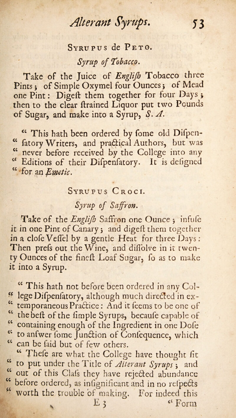 Syrupus de Peto. Syrup of‘Tobacco. Take of the Juice of Englijb Tobacco three Pints; of Simple Oxymel four Ounces; of Mead one Pint: Digeft them together for four Days ; then to the clear {trained Liquor put two Pounds of Sugar, and make into a Syrup, S. A. tc This hath been ordered by fome old Difpen- “ fatory Writers, and practical Authors, but was “ never before received by the College into any “ Editions of their Difpcnfatory. It is defigned “ 'for an Emetic. Syrupus Croci. Syrup of Saffron. Take of the Englijh Saffron one Ounce ; infufe it in one Pint of Canary; and digeft them together in a clofe Veffel by a gentle Heat for three Days : Then prefs out the Wine, and diflolve in it twen¬ ty Ounces of the finch Loaf Sugar, fo as to make it into a Syrup. “ Th is hath not before been ordered in any Col- ■f lege Difpenfatory, although much directed in ex- Sc temporaneous Practice: And it feems to be one of tc the belt of the fimple Syrups, becaufe capable of “ containing enough of the Ingredient in one Dofe cc to anfwer fome Jundtion of Confequence, which “ can be faid but of few others. “ Theie are what the College have thought fit to put under the Title of Alterant Syrups; and “ out of this Oafs they have rejected abundance &lt;c before ordered, as infignificant and in no refpedts w worth the trouble of making. For indeed this . £3 “ Form