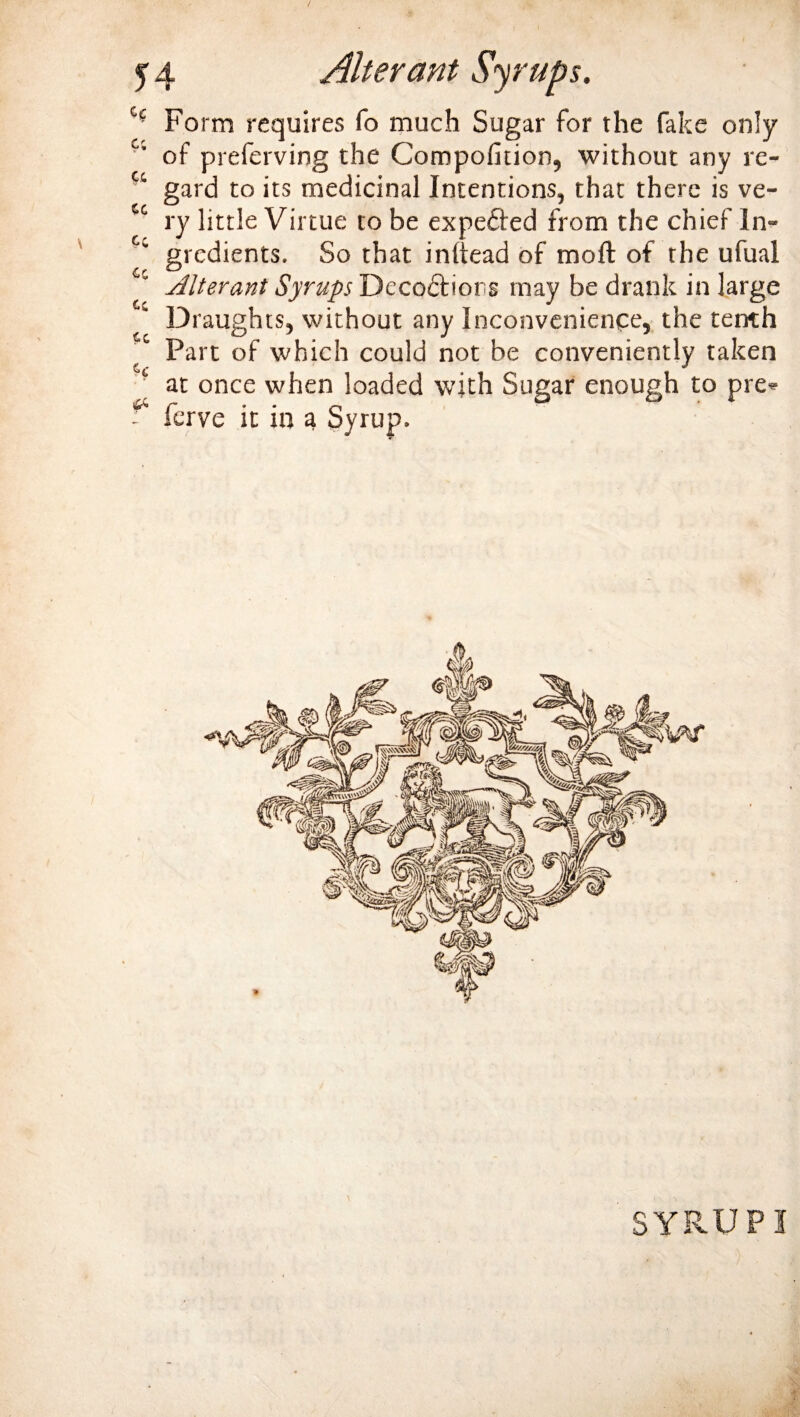 H Form requires fo much Sugar for the fake only of preferving the Compofition, without any re- ^ gard to its medicinal Intentions, that there is ve- cc ry little Virtue to be expected from the chief ln- Cc grcdients. So that inftead of moft of the ufual Alterant Syrups Deceptions may be drank in large Draughts, without any Inconvenience, the tenth ^ Part of which could not be conveniently taken ' at once when loaded with Sugar enough to pre* - ferve it in a Syrup.