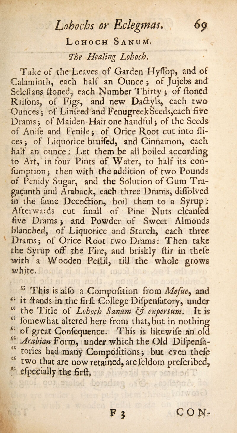 Lohochs or Rclegmas» 6p Lohoch Sanum. The Healing Lohoch. Take of the Leaves of Garden Hyfiop, and of Calaminth, each half an Ounce ; of Jujebs and Seleflans ftoned, each Number Thirty ; of ftoned Raifons, of Figs, and new Da&amp;yls, each two Ounces ; of Linfeed and Fenugreek Seeds,each five Drams; of Maiden-Hair one handful; of the Seeds of Anife and Fenile; of Oriee Root cut into di¬ ces ; of Liquorice bi uifed, and Cinnamon, each half an ounce : Let them be all boiled according to Art, in four Pints of Water, to half its con- fumption; then with the addition of two Pounds of Penidy Sugar, and the Solution of Gum Tra- gacanth and Araback, each three Drams, difiolved in the fame Deco&amp;ion, boil them to a Syrup; Afterwards cut fmall of Pine Nuts eleanfed five Drams; and Powder of Sweet Almonds blanched, of Liquorice and Starch, each three Drams; of Orice Root two Drams: Then take the Syrup off the Fire, and briskly itir in thefe with a Wooden Pellil, till the whole grows white. w This is alio a Compofrtion from Mefue, and “ it ftands in the full College Difpenfatory, under “ the Title of Lohoch Sanum 13 ex per turn. It is “ fomewhat altered here from that,but in nothing cc of great Confequence. This is like wife an old K Arabian Form, under which the Old Difpenfa- “ tories had many Compofitions; but even thefe two that are now retained, are feldom prefcribed, “ efpccially the firft. F | CON