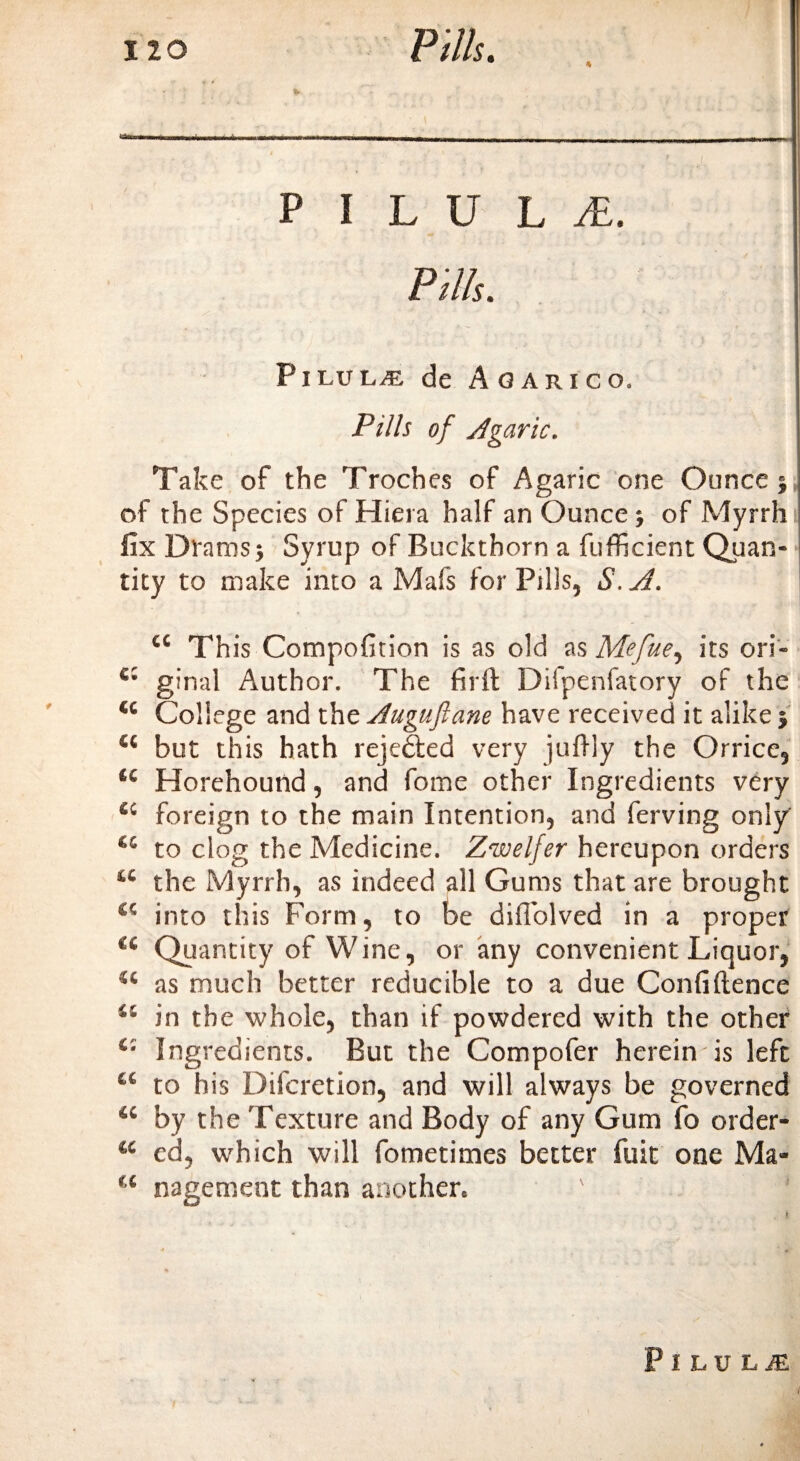 no Pitts. PILULE. &gt; ' Pills. Pilulje de Agarico, Pills of Agaric. Take of the Troches of Agaric one Ounce j, of the Species of Hiera half an Ounce} of Myrrh fix Drams j Syrup of Buckthorn a fufficient Quan¬ tity to make into a Mafs for Pills, S. A. 44 This Compofition is as old as Mefue, its ori- ginal Author. The firft Difpenfatory of the 44 College and the Auguftane have received it alike j 44 but this hath rejected very judly the Orrice, 44 Horehound, and fome other Ingredients very 44 foreign to the main Intention, and ferving only 45 to clog the Medicine. Zwelfer hereupon orders 44 the Myrrh, as indeed all Gums that are brought 44 into this Form, to be diffolved in a proper 44 Quantity of Wine, or any convenient Liquor, 44 as much better reducible to a due Confidence 41 in the whole, than if powdered with the other 4: Ingredients. But the Compofer herein is left 44 to his Difcretion, and will always be governed 44 by the Texture and Body of any Gum fo order- 44 ed, which will fometimes better fuit one Ma- 44 nagement than another, ' ! Pilule i